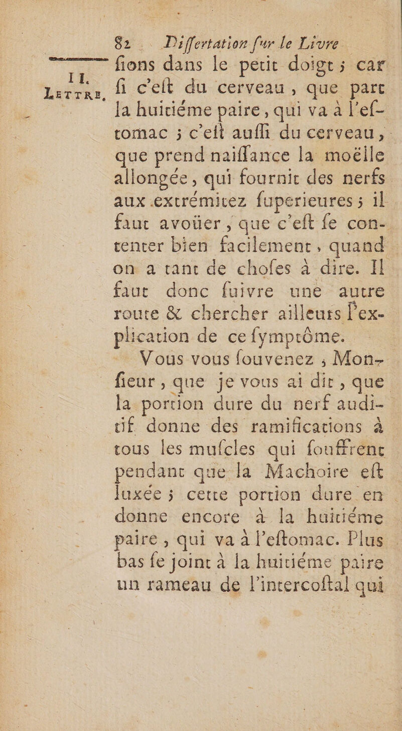 II. TA fions dans le petit doigt; car fi c'elt du cerveau, que parc la huiciéme paire, qui va à l’ef- tomac ; c’elt aufli du cerveau, que prend naiffance la moëlile allongée, qui fournir des nerfs aux extrémicez fuperieures ; il faut avoüer , que c’eft fe con-. tenter bien facilement quand | on a tant de chofes à dire. Il faut donc fuivre une autre route &amp; chercher ailleurs l'ex plication de ce fymptôme. Vous vous fouvenez ; Mon- fieur, que je vous ai de que la portion dure du nerf audi- tif donne des ramificacions à tous les mufcles qui {oufrenc pendant que la Machoire eft Juxée ; cette portion dure en. donne encore à la huitième paire , qui va à l’eftomac. Plus bas AE TEE à la huitiéme paire un rameau de l'intercoftal qui