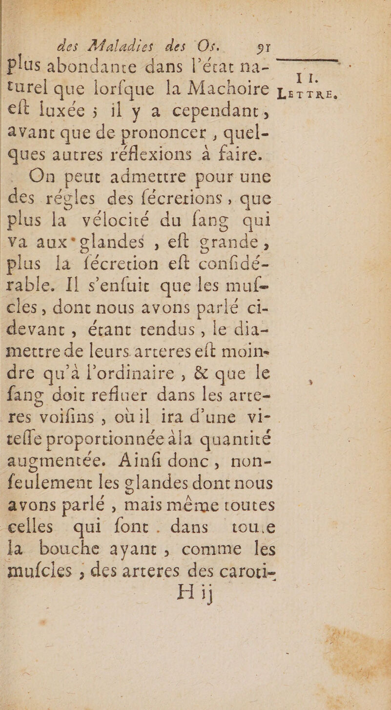 D RE FER Ê PET | des Maladies des Os. er Plus abondante dans l’écat na- turel que lorfque la Machoire ft fuxée 5 il y a cependant, avanc que de prononcer , quel- Ques autres réflexions à faire. : On peut admettre pour une des régles des fécrerions , que plus la vélocité du fang qui Va aux*glandes , eft grande, plus la fécretion eft confidé- rable. Il s’enfuic que les muf- cles , dont nous avons parlé ci- devant, étant tendus, le dia- mettre de leurs arteres eft moin dre qu’à l'ordinaire , &amp; que le fang doit refluer dans les arre- res voifins , oüil ira d’une vi-. telle proportionnée àla quantité augmentée. Ainfi donc, non- feulement les glandes dont nous avons parlé , mais même toutes celles qui font. dans tou.e la bouche ayant , comme les mufcies ; des arteres des caroti- Hi; IT