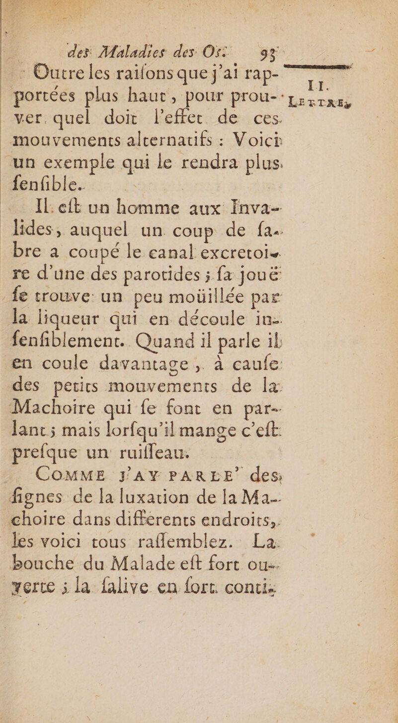 | | : Outre les raifons que j'ai rap- fenfible.. IL eft un homme aux Inva- bre a coupé le eanal excretois la liqueur qui en découle in. fenfiblement. Quand il parle il en coule davantage ,. à caule: des petics mouvements de lx Machoire qui fe font en par- Janc; mais lorfqu’il mange c’eft: prefque un ruilleau. _ COMME FAY PAREE’ des; fignes de la luxation de la Ma choire dans différents endroits, bouche du Malade eft fort ou.