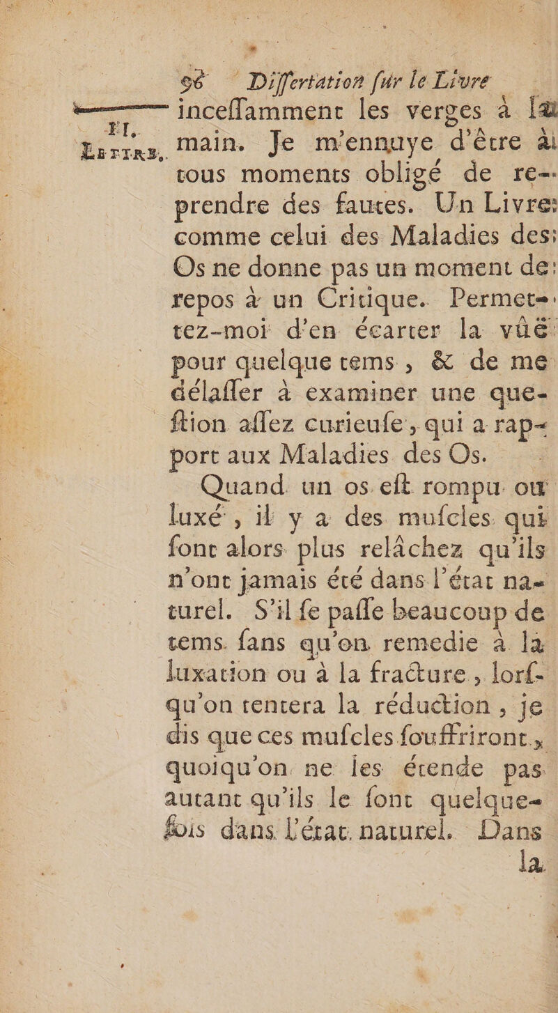 | | se Differtation [ur le Livre —— inceflamment les verges à [&amp; Errçne, Main. Je m’ennuye d'être äi tous moments obligé de re-. prendre des fauces. Un Livre: comme celui des Maladies des: Os ne donne pas un moment de: repos à un Critique. Permet tez-moi d'en écarter la vüë: pour quelque cems , &amp; de me délafler à examiner une que- _ftion aflez curieufe , qui a rap- port aux Maladies des Os. Quand un os eft rompu ow luxé , il y à des mufcles qui fonc alors plus relâchez qu'ils n'ont jamais été dans l’état na turel. S'il fe pafle beaucoup de tems. fans qu'on remedie à là luxation ou à la fracture, lorf- qu'on tentera la réduction, je dis que ces mufcles foufriront, quoiqu'on ne les écende pas autant qu'ils le font quelque fois dans L'état. naturel. Dans la