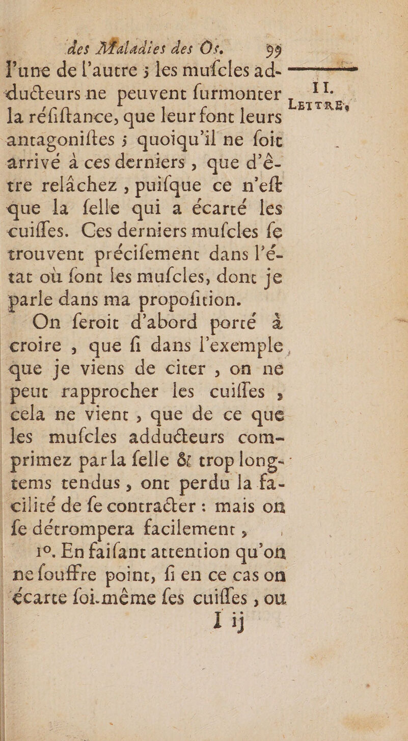 June de l’autre ; les mufcles ad- —— duéteurs ne peuvent furmonter IL. , ETTRES la réfiftance, que leur font leurs antagoniftes ; quoiqu'il ne foic arrivé à ces derniers , que d’è- tre relâchez , puifque ce n'’eft que la felle qui a écarté les cuifles. Ces derniers mufcles fe trouvent précifement dans l’é- tat où font les mufcles, dont je parle dans ma propofition. _ On feroit d’abord porté à croire , que fi dans l'exemple, Que Je viens de citer , on ne “peut rapprocher les cuilles , cela ne vient , que de ce que les mufcles adduéteurs com- _primez par la felle &amp; crop long: tems tendus, ont perdu la fa- | cilité de fe contracter : mais on fe détrompera facilement, | 19, En faifanc attention qu’on | nefouffre point, fi en ce cas on “écarte foi.même fes cuilles , ou Li