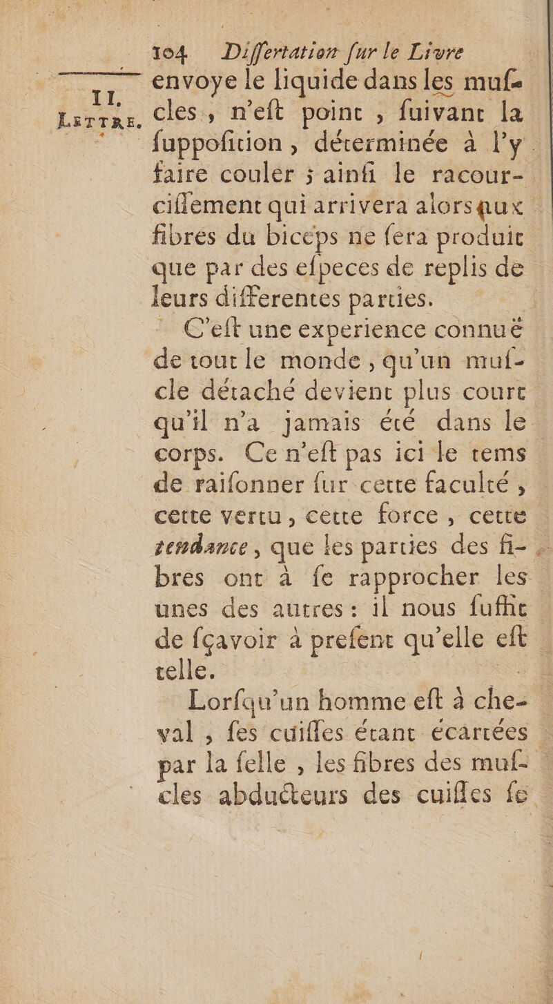 + LETTRE. 4 &lt; 1o4 Differtation [ur le Livre envoye le liquide dans les mufe cles, n’eft poinc , fuivanc la uppofition , déterminée à l’y. faire couler 5 ainfi le racour- ciflement qui arrivera alorsqux fibres du biceps ne fera produit que par des efpeces de replis de leurs differentes parties. ) C'elt une experience connuë de tout le monde , qu'un mul- cle détaché devient plus court. qu'il n'a jamais été dans le corps. Ce n’elt pas ici Le tems de raifonner {ur cette faculté , cette vertu, cette force, cette tendance, que les parties des fi- . bres ont à fe rapprocher les unes des autres: il nous fufhe de fçavoir à prefent qu’elle eft celle. Ki Lorfqu’un homme eft à che- val , fes cuifles écant écartées par la felle , les fibres des muf- + cles abducteurs des cuifles fe.