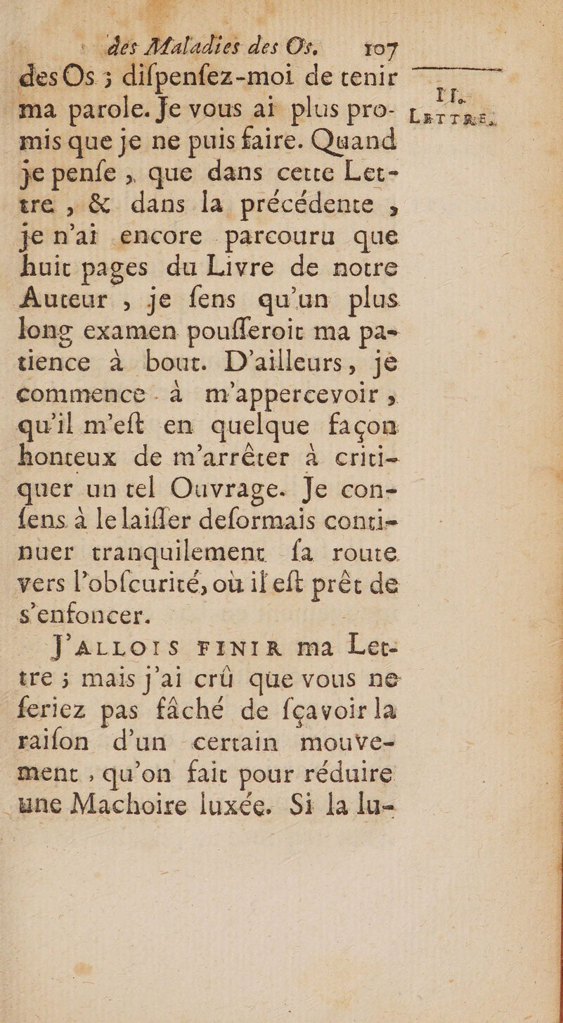 Te a | des Maladies des®ri tot des Os ; difpenfez-moi de tenir ma parole. Je vous aï plus pro- mis que je ne puis faire. Quand je penfe , que dans certe Let- tre , &amp; dans la précédente , je n'ai encore parcouru que huic pages du Livre de notre Auteur , je fens qu’un plus long examen poufleroit ma pa- tience à bout. D'ailleurs, je commence . à m'appercevoir ; qu'il neft en quelque façon honteux de m'arrêter à criti- quer un tel Ouvrage. Je con- fens à le laiffer deformais conti- puer tranquilement fa route s’enfoncer. | J'AzLLOrIS FINIR ma Let. feriez pas fâché de fçavoir la raifon d'un certain mouve- ment , qu’on fait pour réduire .wne Machoire luxée. Si la lu- TE: