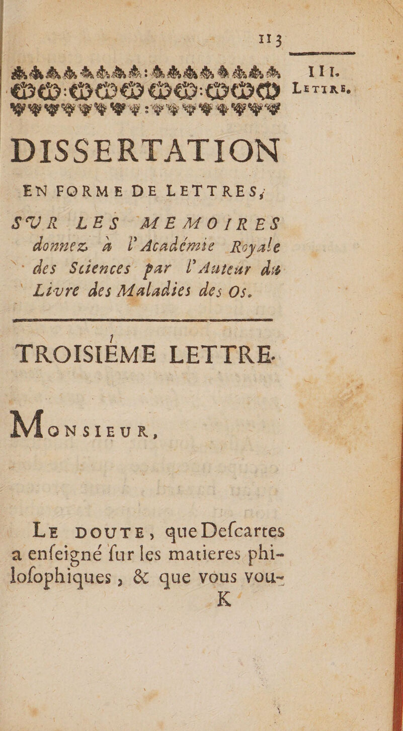 hhdbainé bébé LIL SD: DE DD Lire LTTITCIT LPC TTC EE DISSERTATION EN FORME DE LETTRES, SUR LES MEMOIRES donnez à l'Académie Royale des Suiences par l’Auteur du Livre des Maladies des Os. TROISIÈME LETTRE | M ONSIEUR, LE pourTe, que Defcartes a enfeigné fur les matieres phi- lofophiques , &amp; que vous vou-