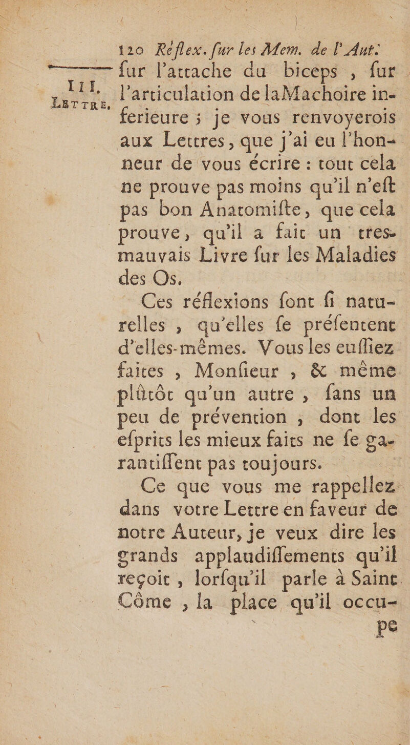 | t2o Reflex. fur les Mem. de l Ant. III, LETTRE l'articulation de laMachoire in- ferieure ; je vous renvoyerois aux Lettres, que J'ai eu l’hon- neur de vous écrire : tout cela ne prouve pas moins qu’il n’eft pas bon Anatomifte, que cela prouve, qu'il a fait un tres. mauvais Livre fur les Maladies dés OS : Ces réflexions font fi natu- relles , qu’elles fe préfentent d’elles-mêmes. Vous les eufliez faites , Monfeur , &amp; même plûtôcr qu’un autre, fans un peu de prévention ; dont les efprits les mieux faits ne fe ga. rantiffent pas toujours. ï. Ce que vous me rappellez dans votre Lettre en faveur de notre Auteur, je veux dire les grands applaudiflements qu’il reçoit, lorfqu’il parle à Saine. Côme , la place qu'il occu- PS