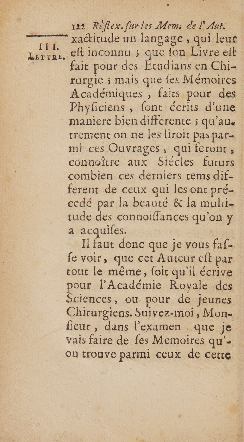 # v22 Réflex. furles Mem: de lAut: xactirude un langage, qui leur Ft eft inconnu ; que {on Livre eft fait pour des Ecudians en Chi- rurgie s mais que fes Mémoires Académiques , faits pour des Phyficiens , fonc écrits d'une maniere bien differente ; qu’au. trement on ne les liroit pas par- mi ces Ouvrages, qui feront, connoître aux Siécles futurs combien ces derniers tems dif- ferent de ceux qui les ont pré cedé par la beauté &amp; la mulii- tude des connoiflances qu’on y a acquifes. ; Il faut donc que je vous fat {e voir, que cet Auteur eft par. tout le même, foic qu'il écrive pour l'Académie Royale des Sciences, ou pour de jeunes Chirurgiens. Suivez-moi, Mon- fieur, Fr l'examen , que je vais faire de fes Memoires qu’'- On trouve parmi ceux de cette