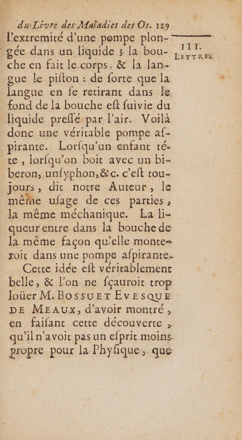 Pextremiré d’une pompe plon- gée dans un liquide 5 la bou- che en fait le.corps, &amp; la lan- gue le pifton : de forte que la langue en fe retirant dans Île fond de la bouche eft fuivie du liquide preflé par l'air. Voilà donc une véritable pompe af- pirante. Lorfqu’un enfant té. te, lorfqu’on boit avec un bi- beron, un{yphon,&amp;c. c’eft tou- jours , dit notre Auteur ; le même ufage de ces parties, la même méchanique. La li- queur entre dans la bouche de la même façon qu'elle monte- roic dans une pompe afpirante. Cetre idée eft véritablemene belle, &amp; l’on ne fçauroit trop ÉETTRES DE MEAUXx, d’avoir montré. en faifant cette découvérte ;. qu’iln'avoit pas un efprit moins. BEOPIE pour la: Phyfique... que