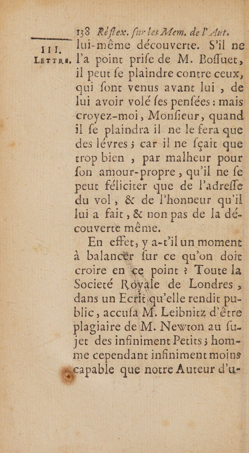 \ 18 Réflex. furles Mem, del Aut, pen lui-même découverte. S'il ne. Lerrra, l'a point prife de M. Boffuet, | il peut fe plaindre contre ceux, qui font venus avant lui , de lui avoir volé fes penfées : mais: croyez-moi, Monfieur, quand il fe plaindra il ne le fera que des lévres ; car il ne fçait que crop bien , par malheur pour fon amour-propre, qu'il ne fe peut féliciter que de l’adrefle du vol, &amp; de l'honneur qu'il Jui a fait, &amp; non pas de la dé- couverte même, F En effer, y a-v’il un moment a balancër fur ce qu’on doit croire en €ce point ? Toute la Societé Rôvale de Londres , dans un Ectitiqu’elle rendit pu- blic, accufa M. Leibniez d’être plagiaire de M. Newton au fu- jet des infiniment Petits ; hom- me cependant infiniment moins capable que notre Auteur d'u-