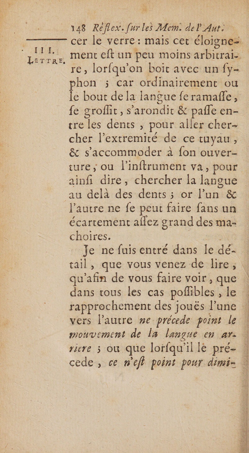 : dE IE Pi ETTRE, x 148 Réflex. [ur les Mem. del Aut. re, lorfqu'on boit avec un fy- hon ; car ordinairement ou le bout de la langue feramañle, fe groflit, s’arondit &amp; pañle en- tre les dents , pour aller cher cher l’extremité de ce tuyau, &amp; s’accommoder à fon ouver- ture, ou l'inftrument va, pour ainfi dire, chercher la langue l'autre ne fe peut faire fans un écartement aflez grand des ma- choires. EN Je ne fuis entré dans le dé- tail, que vous venez de lire, dans tous les cas pofhbles , le vers l’autre #e précede point Le mouvement de la langue en ar. rire où que lorfqu'il le pré- cs PAGE ER En er dar 2 A