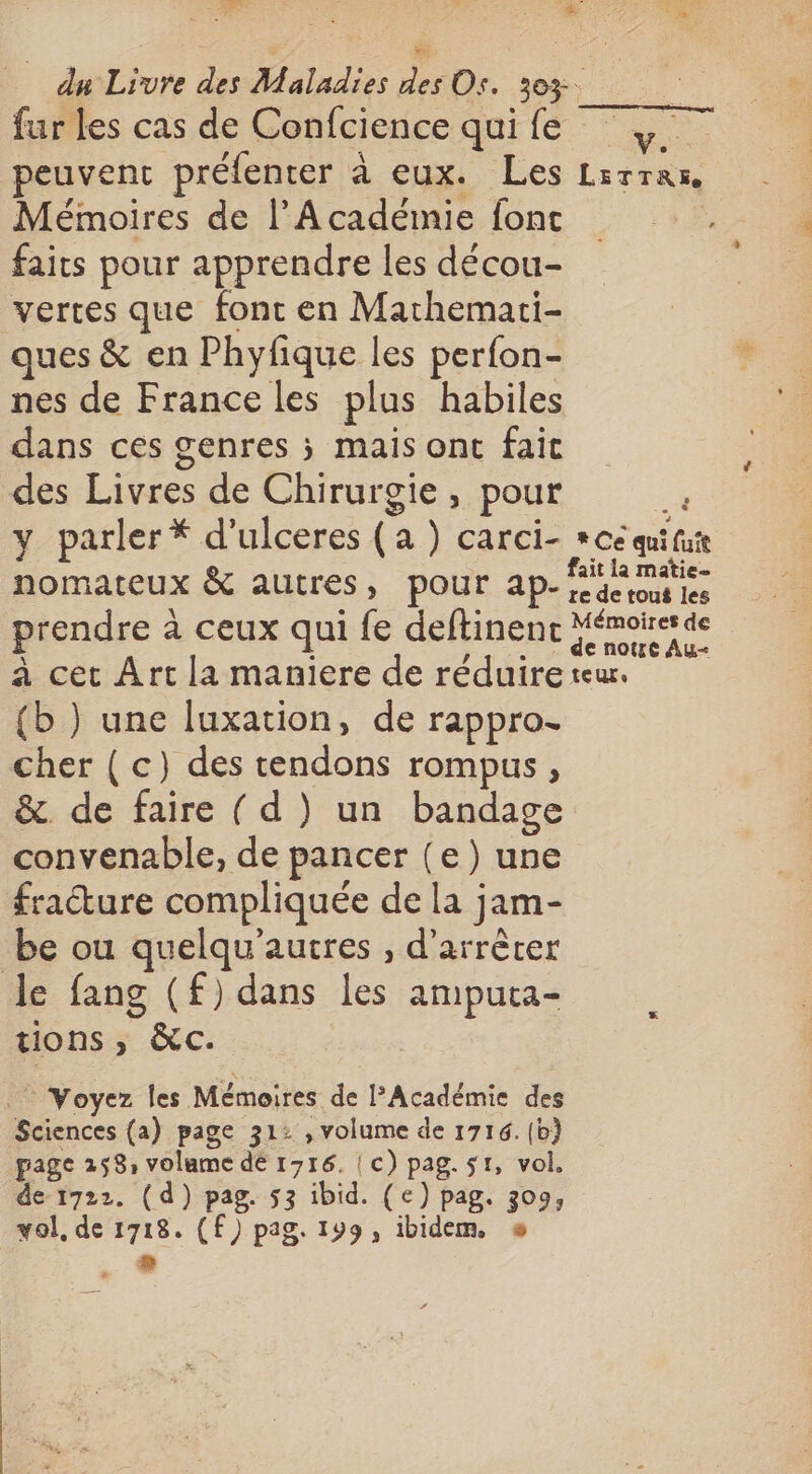 ES fur les cas de Confcience qui fe peuvent préfenter à eux. Les Mémoires de l’Académie font faits pour apprendre les décou- vertes que font en Mathemati- ques &amp; en Phyfique les perfon- nes de France les plus habiles dans ces genres ; mais ont faic des Livres de Chirurgie, pour nomateux &amp; autres, pour ap- prendre à ceux qui fe deftinent (b ) une luxation, de rappro- cher ( c) des tendons rompus, &amp;. de faire ( d ) un bandage convenable, de pancer (e) une fracture compliquée de la jam- be ou quelqu’autres , d'arrêter le fang (£) dans les ampuca- tions ; &amp;c. Yoyez les Mémoires de l’Académie des Sciences (a) page 312 , volume de 1716. (b) page 258, volame dé 1716. | c) pag. sr, vol. de 1722. (d) pag. 53 ibid. (e) pag. 309, vol, de 1718. (F) pag. 199, ibidem. s . + . LETTRE ï e de tout les