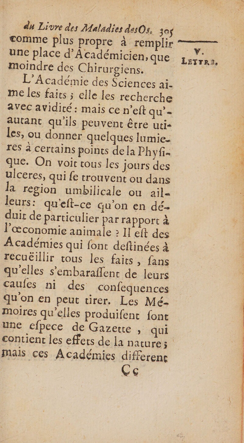 comme plus propre à remplie —— une place d’Académicien. QUE: Lérrat, moindre des Chirurgiens. L'Académie des Sciences ai- me les fairs ; elle les recherche avec avidité : mais ce n’eft qu’= autant qu'ils peuvent être uci« les, ou donner quelques lumie- 3 res à certains points dela Phyfi= 3 que. On voir tous les jours des | ulceres, qui {e trouvent ou dans la region umbilicale ou ail- leurs: qu'eft-ce qu'on en dé- œconomie animale &gt; Il elt des Académies qui font deftinées à recuëillir tous les faits, fans qu'elles s’embaraflent de leurs caufes ni des confequences qu'on en peut tirer. Les Mé- | Moires qu’elles produifent font | une efpece de Gazette , qui contient les effets de la nature ; mais ces Académies differenc Ce SAC A