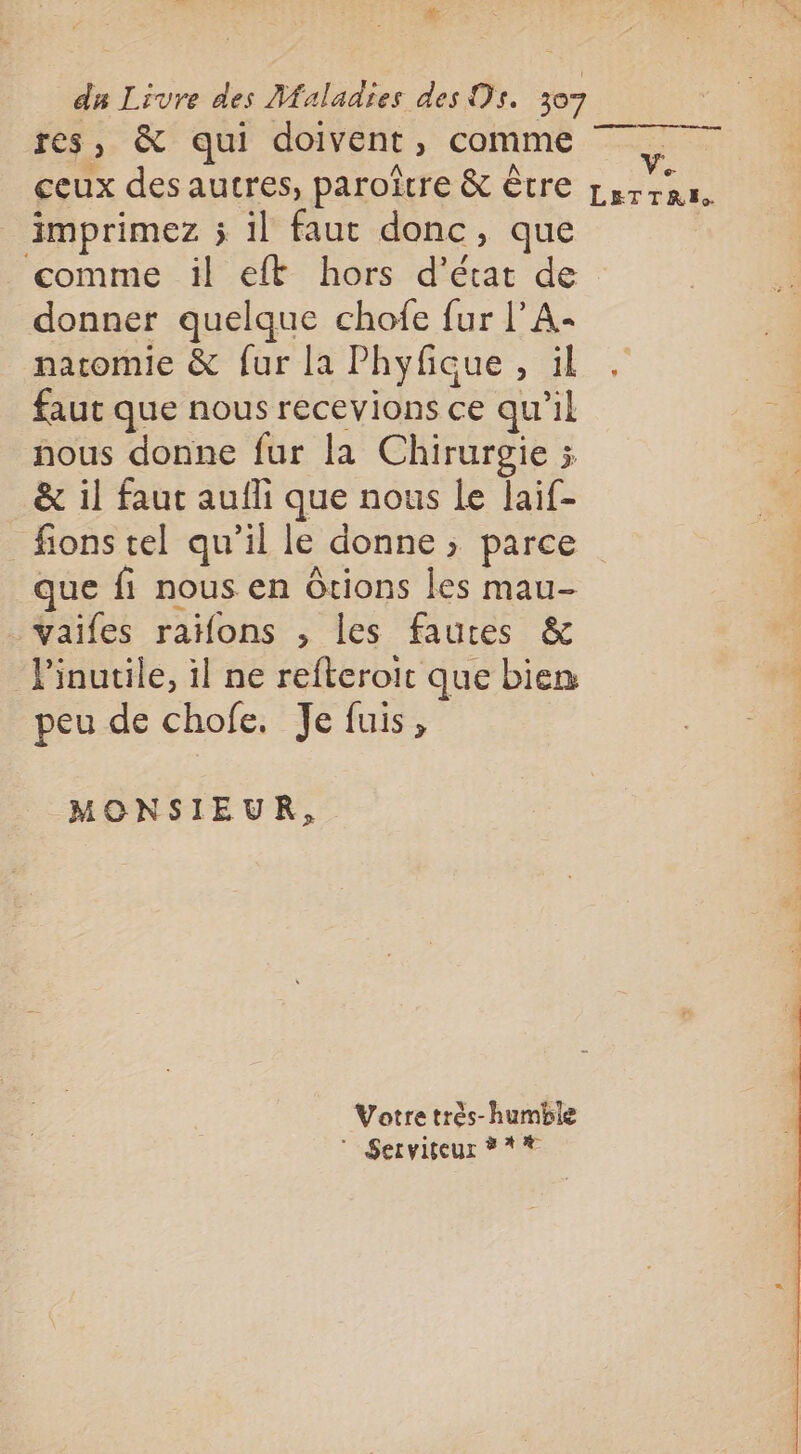 #: du Livre des Maladies des Ds. 307 res, &amp; qui doivent, comme ceux des autres, paroîrre &amp; être imprimez 5 il faut donc, que comme il eft hors d'état de donner quelque chofe fur l’A- natomie &amp; fur la Phyfique, il faut que nous recevions ce qu'il nous donne fur la Chirurgie ; &amp; il faut aufli que nous Le laif- fions tel qu’il le donne ; parce que fi nous en Ôtions les mau- vaifes raons , les fautes &amp; Pinutile, il ne refteroit que bien peu de chofe. Je fuis, MONSIEUR, Votre très-humble  Serviteur #** Ve LETTRE.