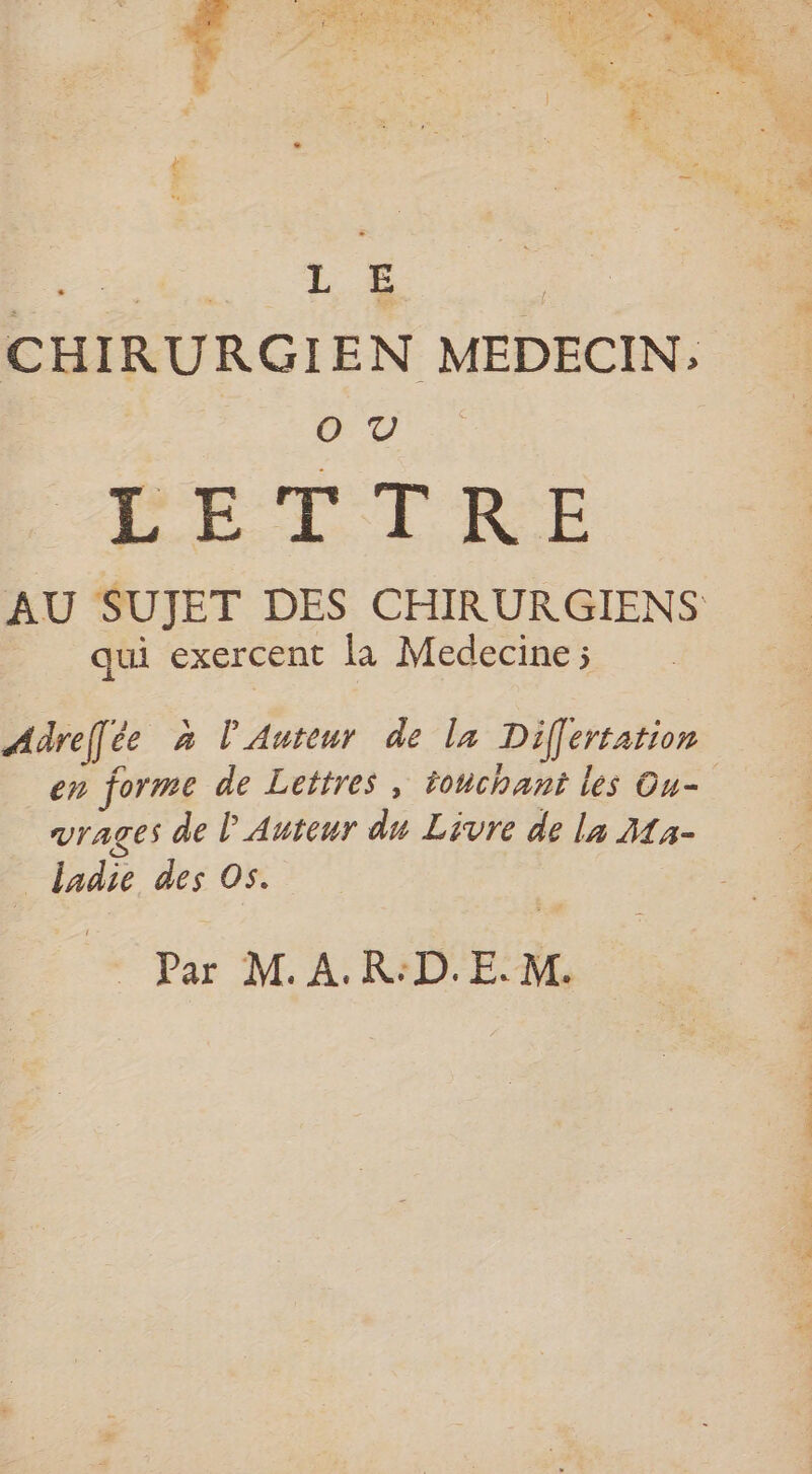 oo LE . CHIRURGIEN MEDECIN; re) | PETTIRE AU SUJET DES CHIRURGIENS qui exercent la Medecine ; Adrefée à l'Auteur de la Differtation en forme de Lettres , touchant les Ou- vrages de l'Auteur du Livre de la Ma- _ ladie des Os. &amp;° Par M A RIDE RL