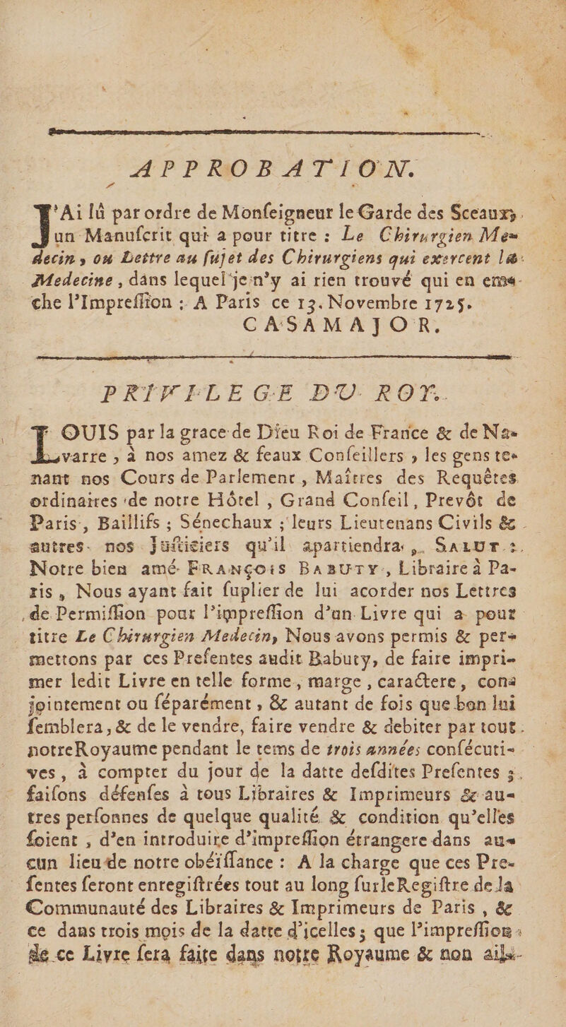 APPROBATION. ‘Ai lû par ordre de Monfeigneur le Garde des Sceaux. non qui a pour titre : Le Chirurgien Me» decin, on Lettre au fujet des Chirurgiens qui exercent læ: Medecine, dans lequel‘jen’y ai rien trouvé qui en ems- che l’Impreflion : A Paris ce 13. Novembre 1725. CASAMAJOR, PRIVELE GE PO RO. : Érha par la grace de Dieu Roi de France &amp; de Na» varre ;» à nos amez &amp; feaux Confeillers , les gens tee nant nos Cours de Parlemenr, Maîtres des Requêtes ordinaires ‘de notre Hôtel , Grand Confeil, Prevôt de Paris, Baillifs ; Sénechaux ; leurs Lieutenans Civils &amp; autres. nos Jufticiers qu'il apartiendra ,. Saiur :. Notre bien amé. FRanNçois BaBuTy:, Libraire à Pa- ris, Nous ayant fait fuplier de lui acorder nos Lettres .de Permifion pour l’impreffion d’an Livre qui à pour titre Le Chirurgien Medecin, Nous avons permis &amp; per+ mettons par ces Prefentes audit Babuty, de faire impri- mer ledit Livre en telle forme, marge , caraëtere, con: jointement ou féparément , &amp; autant de fois que ben lui femblera, &amp; de le vendre, faire vendre &amp; debiter par tout. notreRoyaume pendant le tems de #rois années confécuti- ves, à compter du jour de la datte defdites Prefentes 3. faifons défenfes à tous Libraires &amp; Imprimeurs &amp;au« tres perfonnes de quelque qualité &amp; condition qu’elles foient , d’en introduire d’impreflion étrangere dans au« cun lieude notre obéïffance : A la charge que ces Pre- fentes feront enregiftrées tout au long furleRegiftre de la Communauté des Libraires &amp; Imprimeurs de Paris, &amp; ce dans trois mois de la datte d’icelles; que limprefior : dé ce Livre fera faite dans notre Royaume &amp; non ail