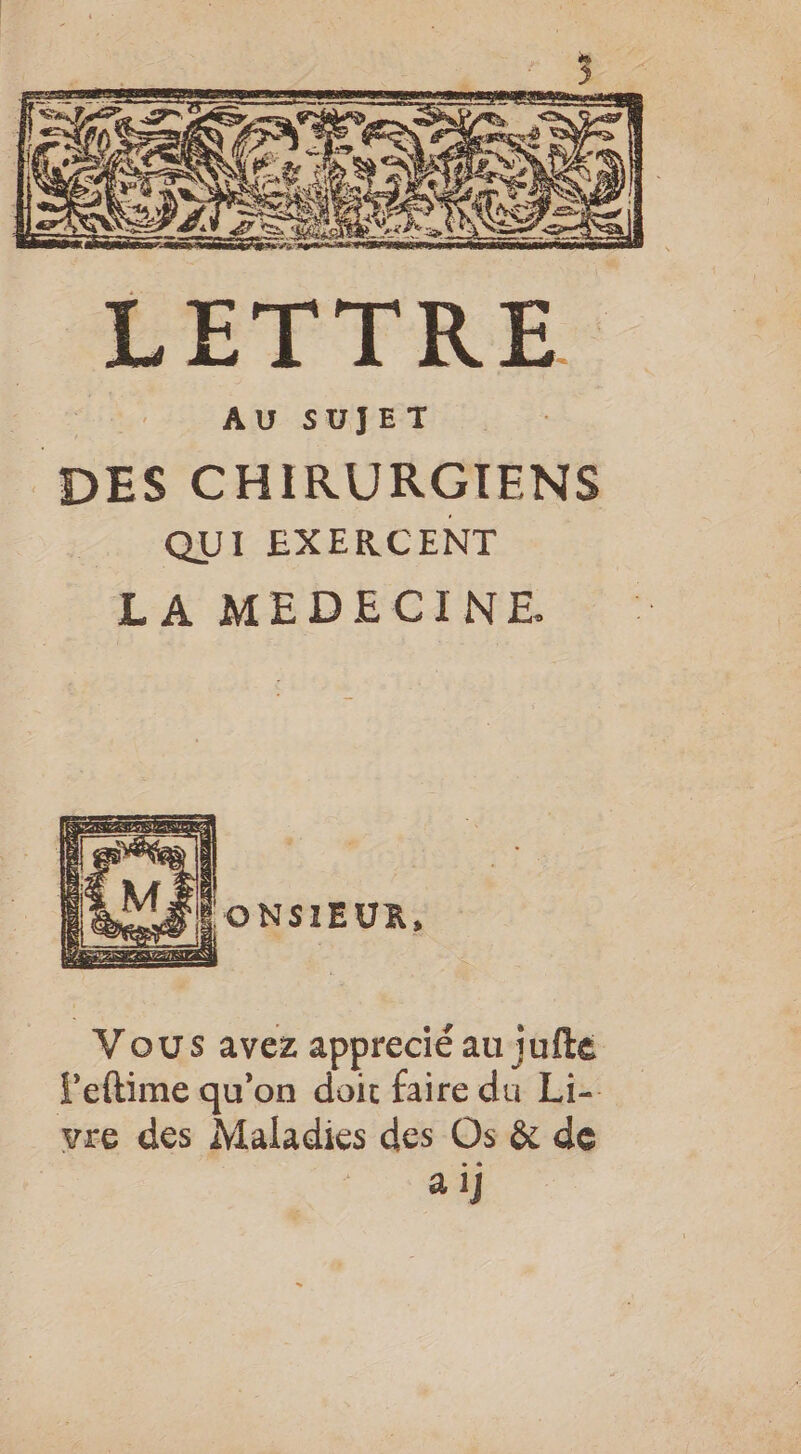 que l 1 RE UE SET &amp; DE Fe ; Er” A Q RE S : V4 SA FR UE À NE 5 : = te = ë &gt; “4 de | AU SUJET DES CHIRURGIENS _ QUI EXERCENT LA MEDECINE. \ NI AC æ&gt; | F2 ù IS n IE O NSIEUR a, D (5 ù s &gt;) 4 Lcd L 7 À! Vous avez apprecié au jufte Peftime qu’on doit faire du Li- vre des Maladies des Os &amp; de ei