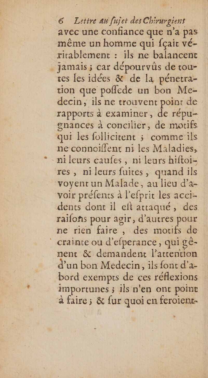 avec une confiance que n’a pas même un homme qui fçair vé- rirablement : ils ne balancent jamais; car dépourvüs de tou- ses [es idées &amp; de la pénetra- tion que poflede un bon Me- decin, ils ne trouvent point de rapports à examiner, de répu- gnances à concilier, de motifs qui les follicitent ; comme ils ne connoiïflent ni les Maladies, ni leurs caufes , ni leurs hiftoi- res, nileurs fuites, quand ils voyentun Malade, au lieu d’a- voir préfents à l'efprir les acci- dents dont il el attaqué, des raifofs pour agir, d’autres pour ne rien faire , des morifs de ‘crainte ou d’efperance, qui gè- nent &amp; demandent l'attention d’un bon Medecin, ils font re bord exempts de ces réflexions importunes ; ils n'en ont point à faire ; &amp; fur quoi en feroienr-