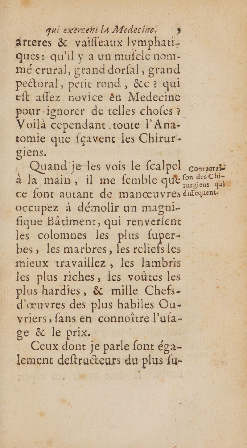 arteres &amp; vaifleaux Iymphati- ques: qu'il y a un mufcle nom- mé crural, grand dorfal, grand peétoral, petit rond, &amp;c ? qui eit afflez novice ën Medecine pour -ionorer de celles chofes ? Voila cependant .toute l’Ana- tomie que fçavent les Chirur- giens. | Quand je les vois le fcalpel comparsis à la main, il me femble qu® ns du ce font autant de manœuvres difequene occupez à démolir un magni- fique Bâtimenr, qui renverfent les colomnes les plus fuper- bes, les marbres, les rclich les mieux travaillez, les Jambris les plus riches, les voûtes les plus hardies, &amp; mille Chefs- d'œuvres des plus habiles Ou- vriers, fans en connoîïtre l’ufa- ge &amp; le prix. Ceux dont je parle font éga- lement deftructeurs du plus fu-