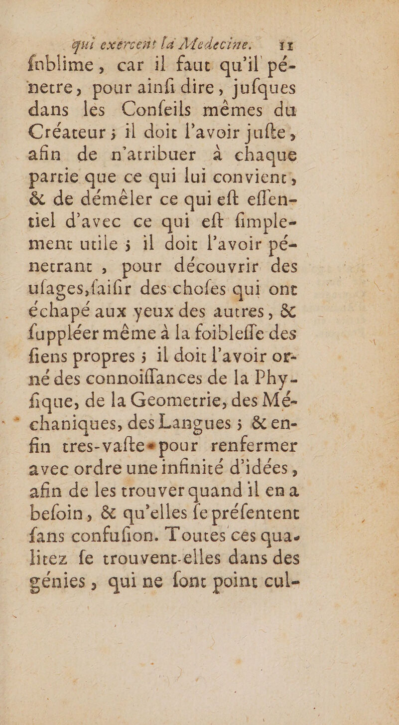 fnblime, car il fauc qu'il pé- netre, pour ainfi dire, jufques dans les Confeils mêmes du Créateur ; il doit lavoir jufte, afin de n'atribuer à chaque partie que ce qui lui convienc, &amp; de démêler ce qui eft effen- tiel d'avec ce qui eft fimple- _ menc uüle 5 il doit lavoir pé= necrant , pour découvrir des ufages,faifhir des chofes qui ont . échapé aux yeux des autres, &amp; fuppléer même à la foibleffe des _ fiens propres 5 il doit l'avoir or: né des connoiffances de la Phy- fique, de la Geometrie, des Mé- chaniques, des Langues ; &amp; en- fin cres-vafte#pour renfermer avec ordre une infinité d'idées, afin de les trouverquandil ena beloin, &amp; qu’elles fe préfentent fans confufion. Toutes cés qua. litez fe trouventc.elles dans des génies , qui ne fonc point cul-