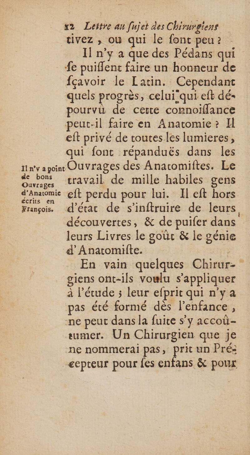 I] n’y à que des Pédans qui fe puiflent faire un honneur de fçavoir le Latin. Cependant quels progrès, celui'qui eft dé- pourvü de certe comnoiflance peut-il faire en Anatomie»? Il eft privé de toutes les lumieres, qui font reépanduës dans les de bons Ouvrages d’Anatomie écrits en François. travail de mille habiles gens eft perdu pour lui. Il eft hors d’étar de s’inftruire de leurs découvertes, &amp; de puifer dans leurs Livres le goûc &amp; le génie d’Anatomiite. En vain quelques Chirur- giens ont-ils vowlu s'appliquer à l'étude 5 leur efprit qui n'ya pas été formé dès l’enfance , ne peut dans la fuite s’y accoû- sumer. Un Chirurgien que je ne nommerai pas, prit un Pré: