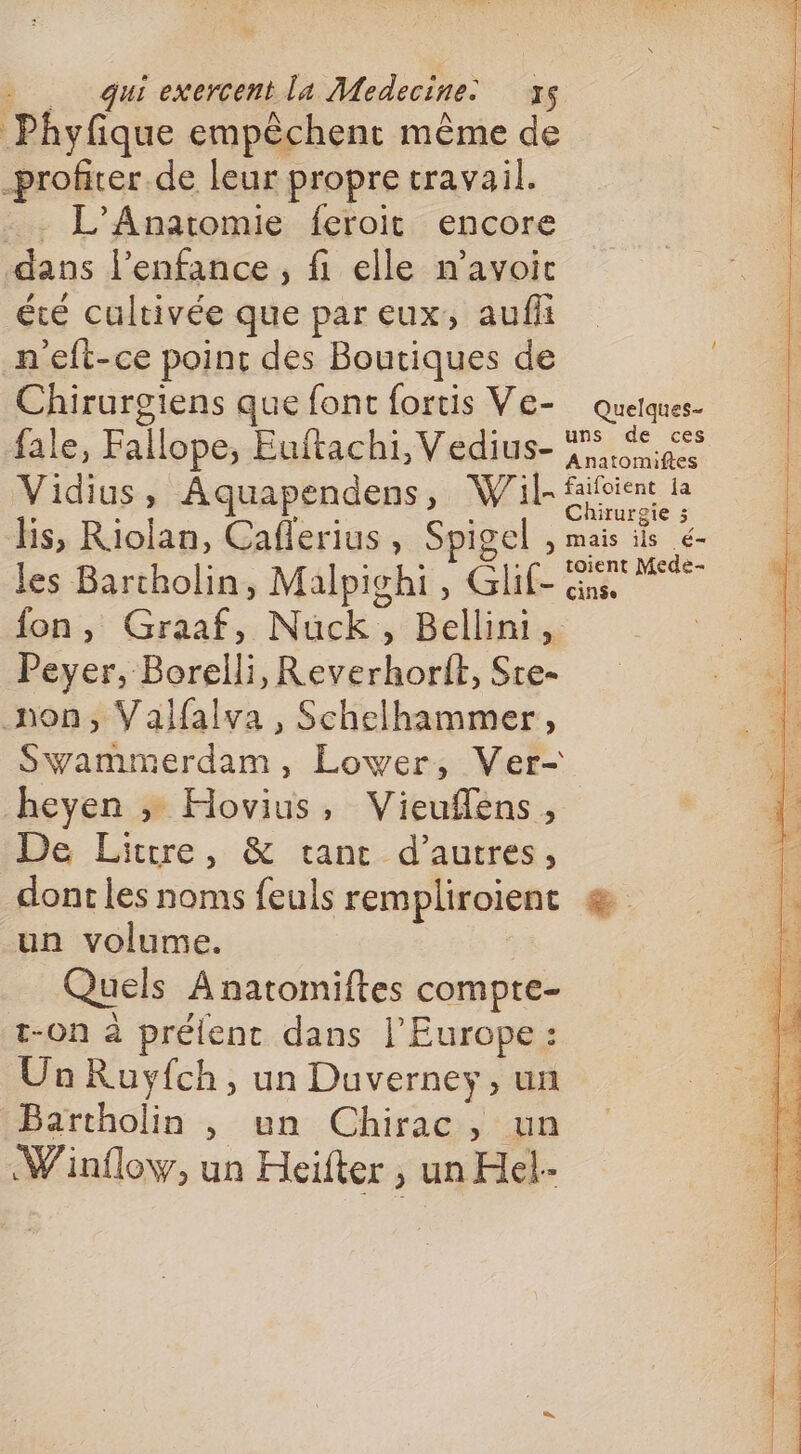 Phyfique empêchent même de profiter de leur propre travail. . L'Anatomie feroit encore dans l'enfance , fi elle n’avoic été cultivée que par eux, aufi n'eft-ce point des Boutiques de Chirurgiens que font fortis Ve- quetques- fale, Fallope, Euftachi, Vedius- F5 S5e Anatomiftes Vidius, Aquapendens, Wil- fifoient la lis, Riolan, Caflerius , Spigel , mais ils é- les Barcholin, Malpighi, Glif- Gus fon, Graaf, Nuck,, Bellini, R Peyer, Borelli, Reverhorit, Sre- non, Valfalva , Schelhammer, Swammerdam, Lower, Ver- heyen » Hovius, Vieuflens, De Litrre, &amp; tant d’autres, dont les noms feuls rempliroient æ un volume. Quels A natomiftes compte- t-On à prélent dans l’Europe : Un Ruyfch, un Duverney, un Bartholin , un Chirac, un Winflow, un Heifter , un Hel-