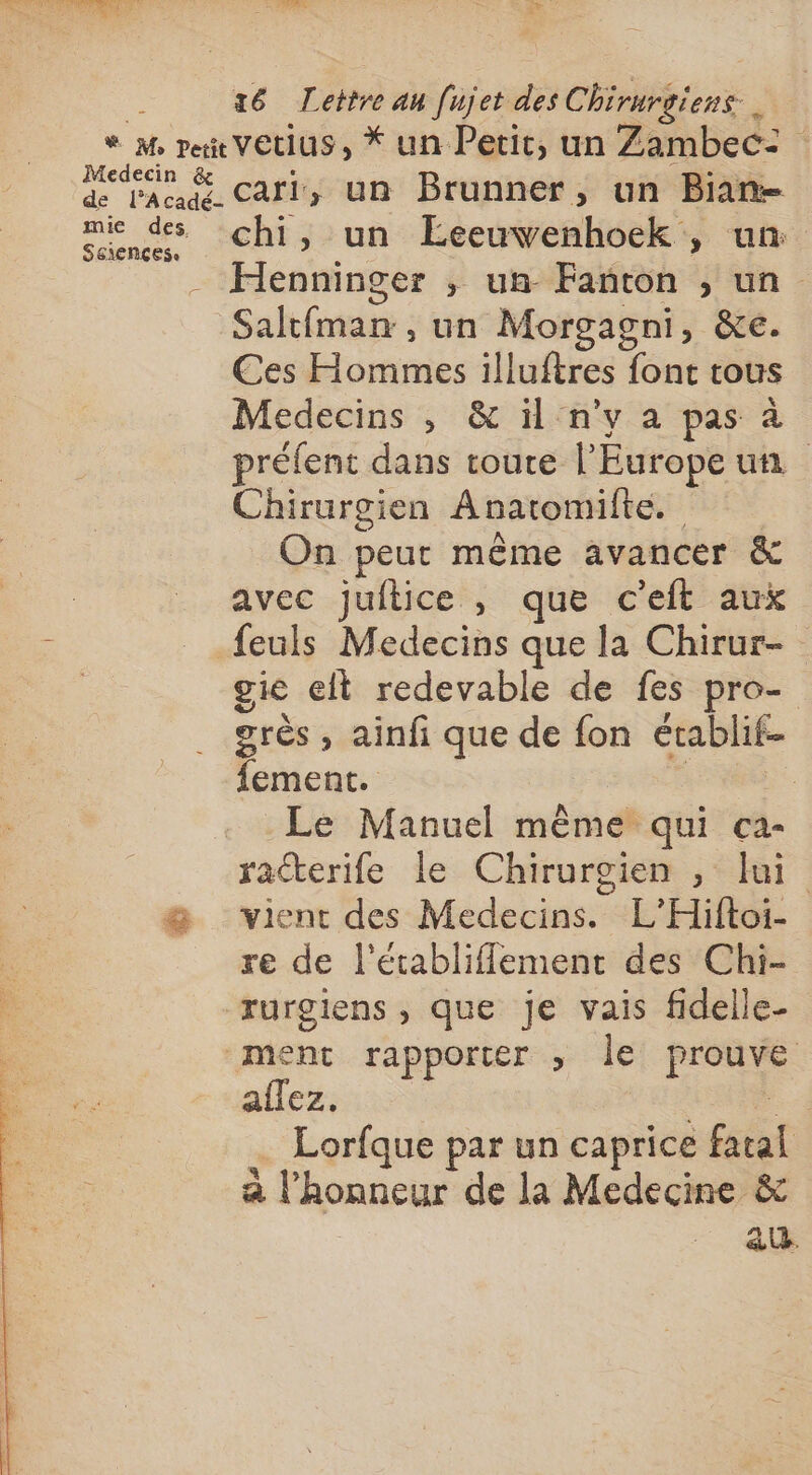 Medecin &amp; de l’Acadé- mie des Sciences cari, un Brunner, un Bian= chi, un Éeeuvwenhoek , un: Henninger ; un Fanton , un Saltfman , un Morgagni, &amp;e. Ces Hommes illuftres font tous Medecins , &amp; il n’y a pas à préfent dans toute l'Europe un Chirurgien Anatomilte. On peut même avancer &amp; avec juftice , que c'eit aux feuls Medecins que la Chirur- gie et redevable de fes pro- grès , ainfi que de fon établif- fement. | | Le Manuel même qui ca- ratterife le Chirurgien , lui vient des Medecins. L’Hiftoi- re de l'établiflement des Chi- rurgiens , que je vais fidelle- ment rapporter » le prouve allez. di = … Lorfque par un caprice fatal a l'honneur de la Medecine &amp; | a.