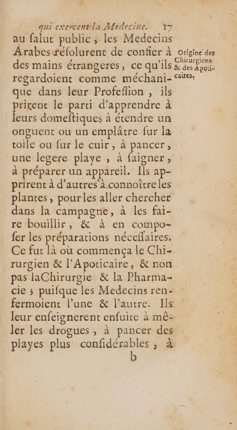 au falut public, les Medecins Arabesæéfolurent de confier à origine des des mains étrangeres, ce qu’ils den regardoient comme méchani- 46: que dans leur Profeflion , ils prirenc le parti d'apprendre à leurs domeftiques à étendre un onguent ou un emplâtre fur la toile ou fur le cuir, à pancer, une legere playe , à faigner à préparer un appareil. [Is ap- prirent à d'autres à.connoitreles plantes, pour les aller chercher dans [a campagne, à les fai- re bouillir, &amp; à en compo- fer les préparations néceffaires. Ce fut là où commença le Chi- rurgien &amp; l'Apoticaire, &amp; non pas laChirurgie &amp; la Pharma cie 5 puifque les Medecins ren- fermoienr l’une &amp; l’autre. Ils leur enfeignerent enfuire à mê- ler les drogues , à pancer des playes plus confidérables ; à