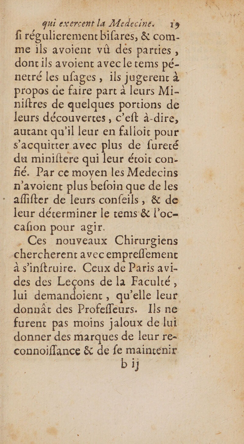 fi régulierement bifares, &amp; com- me ils avoient vû des parties, propos de faire part à leurs Mi- niftres de quelques portions de leurs découvertes, c’eft à-dire, autant qu’il leur en falioic pour _ s'acquitter avec plus de fureté du miniftere qui leur étoit con- fié. Par ce moyen les Medecins n'avoient plus befoin que de les aflifter de leurs confeils, &amp; de leur décerminer le tems &amp; l’oc- cafion pour agir. . Ces nouveaux Chirurgiens chercherent avecempreflemenc a s'inftruire. Ceux de Paris avi- des des Leçons de la Faculté, furent pas moins jaloux de lui donner des marques de leur re- connoifflance &amp; de fe maincenir bi]