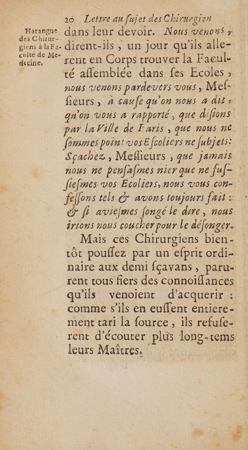 Harangue dans leur devoir. Nous veñons s des Chirur- :. : à ; ; À giens la. dirent-ils ; un jour qu'ils alle- œane, rent en Corps trouver la Faeul- té aflemblée dans fes Ecoles ». noùs VENONS pardevcrs VOUS ; Met- fieurs, 4 caufe qu'on nous 4 dits qu'on Vous 4 rapporté, que difions par la Ville de Taris , que nous n€ fonnnes poin! VOSE fcoliers ne fr bj ets: Sçachez , Meflieurs , gue jamais nous ne penfames nier que ne fuf- : fiefmes vos Ecoliers, nous vous con- fellens tels € avons toujours fait: : @ f? aviefmes fongé le dire, nous irions nous coucher pour le déonger.. + Mais ces Chirurgiens bien- tôt pouflez par un efpric ordi- naire aux demi fçavans, paru- rent tous fiers des connoïffances qu'ils venoient d'acquerir : comme s'ils en euffent entiere- ment tari la fource, ils refufe- rent d'écouter plus long-tems leurs Maïñrres, ,