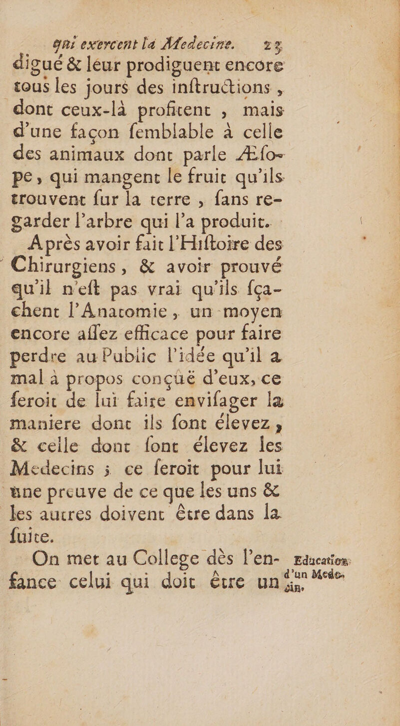 digué &amp; léur prodiguent encore tous les jours des inftructions , dont ceux-là profitent , mais d'une facon femblable à celle des animaux dont parle Æfo- pe, qui mangent le fruic qu'ils trouvent {ur la terre , fans re- garder l'arbre qui l’a produit. : Après avoir fait l'Hiftoire des Chirurgiens, &amp; avoir prouvé qu'il n'eft pas vrai qu'ils {ça- chent l’Anatomie, un moyen encore aflez efficace pour faire perdre au Pubiic l’idée qu'il à mal à propos conçüëé d'eux, ce feroir de lui faire envifager la maniere donc ils font élevez; &amp; celle dont {ont élevez les Médecins 5 ce feroit pour lui ane preuve de ce que les uns &amp; les aucres doivent être dans la fuite. On met au College dès l’en- rancation fance celui qui doit être une **