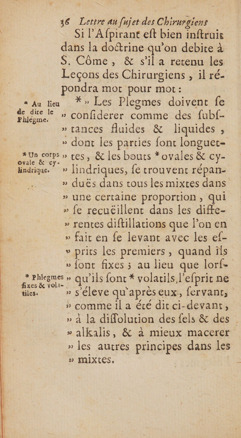 Si l’Afpirant eft bien inftruit dans la doctrine qu’on debite à S. Côme, &amp; s'il a retenu les Leçons des Chirurgiens , il ré- pondra mor pour mot: « …Au leu *» Les Plegmes doivent fe Faune ” Confiderer comme des fubf- » tances fluides &amp; liquides , » dont les parties font longuet- # Un corps » tes, &amp; Les bouts *ovales &amp; cy- dindrique. » lindriques, fe trouvent répan- » duës dans tous les mixtes dans » une certaine proportion , qui » fe recuéillent dans Îles diffe- » rentes diftillations que lon en » fait en fe levant avec les ef- » prits les premiers, quand ils » font fixes ; au lieu que lorf- prune qu’ils font * volails l'efprit ne xes &amp; volz-. À, à \ ñ tiles. » s'éleve qu'aprèseux, fervant, » comme 1l a été dicci-devant, » à la diffolution des fels &amp; des » alkalis, &amp; à mieux macerer » les autres principes dans les # MIX(IES.