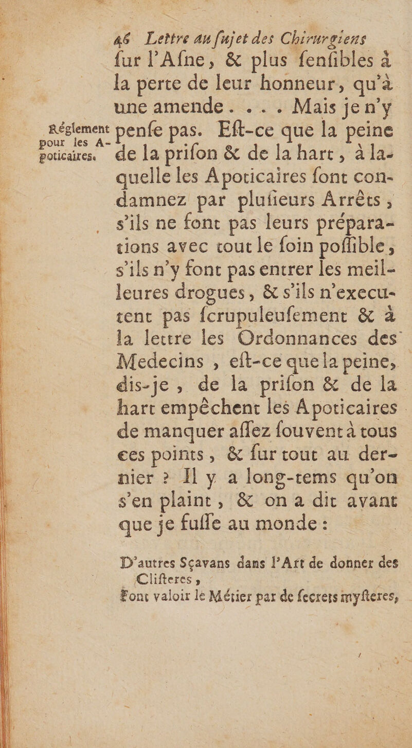 L, ‘7 46 Lettre au [njet des Chirurgiens {ur l’Afne, &amp; plus fenfibles à la perte de leur honneur, qu’à une amende. ... Mais jen’y Réglement penfe pas. Eft-ce que la peine Pure dé le prifon &amp; de la hart, à la- quelle les À poricaires font con- damnez par plufieurs Arrêts, s’ils ne font pas leurs prépara- tions avec cout le foin poflible, s'ils n’y font pas entrer les meil- leures drogues, &amp; s'ils n'execu- tent pas {crupuleufement &amp; à la lectre les Ordonnances des Medecins , elt-ce quela peine, dis-je , de la prifon &amp; de la hart empêchent les À poticaires de manquer aflez fouvent à tous ees points, &amp; fur tout au der- nier » Il y à long-tems qu'on s'en plaint, &amp; ona dit avant que je fulle au monde : D'autres Sçavans dans l’Art de donner des Clifteres , Font valoir le Métier par de fecrers myfteres,