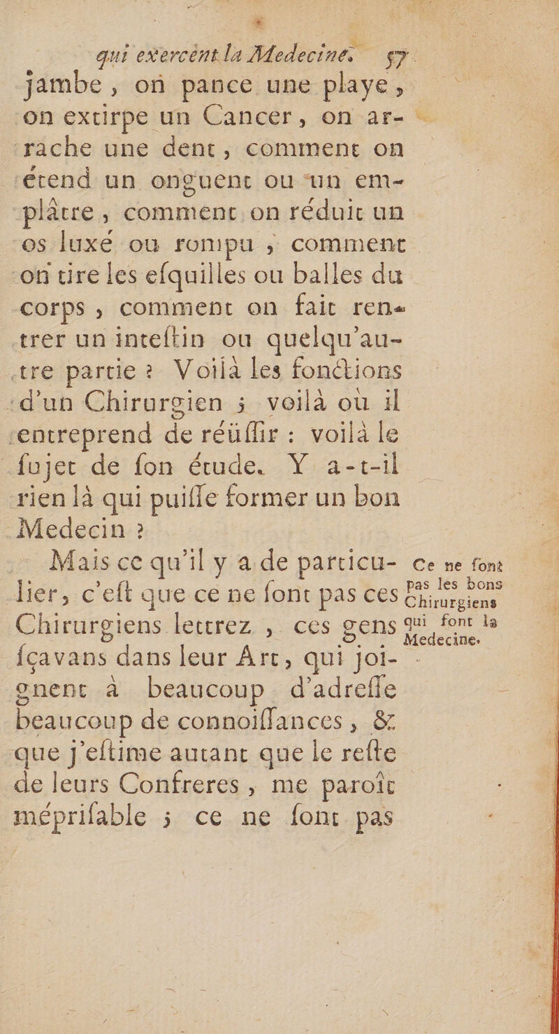 x . qui exercènt la Medecine sy jambe, on pance une playe, on extirpe un Cancer, on ar- ‘rache une dent, comment on étend un onguent ou ‘un em- plâtre, commenc on réduir un os luxé où rompu ; comment -on tire les efquilles ou balles du corps , comment on fait ren« trer uninteltin ou quelqu’au- tre partie? Voija les fonctions -d’un Chirurgien 5 voilà ou 4l _ Rs “entreprend de réüflir : voilà le _fujet de fon étude. V a-t-il rien là qui puifle former un bon Medecin ? Mais ce qu'il y a de particu- ce ne font Her, c'eft que ce ne font pas ces un Chirurgiens lettrez , ces gens fm {çavans dans leur Art, qui joi- | gnent à beaucoup. d’adrefle : 48 beaucoup de connoiffances, &amp; que J'eftime autant que le refte de leurs Confreres , me paroît méprifable ; ce ne font pas