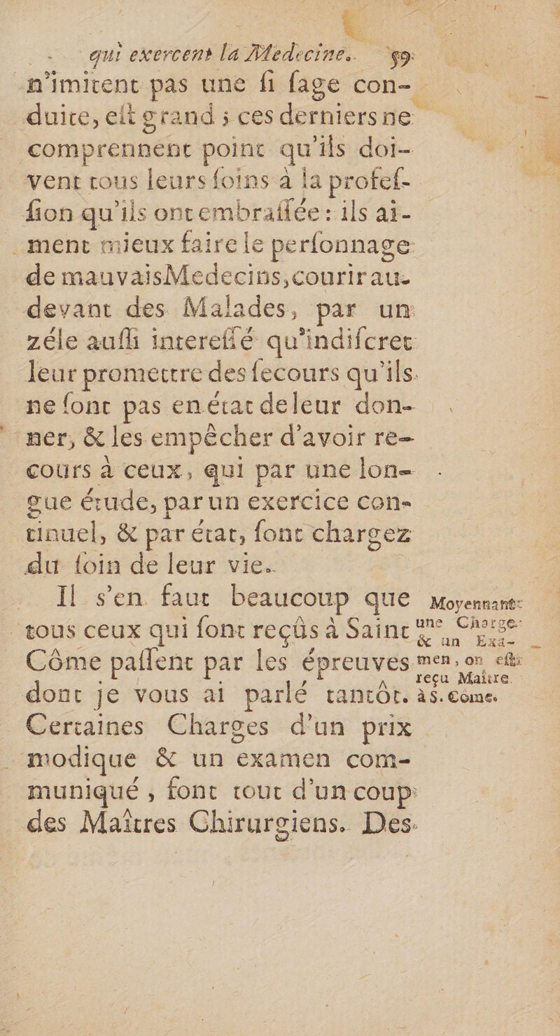 L JO | qui exercent la Medecine. $9: n'imitent pas une fi fage con- duite, eltgrand ; ces derniersne comprennent point qu'ils doi vent tous leurs foins à la profef- fion qu'ils oncembraflée : ils aï- _ment mieux faire le perfonnage. de mauvaisMedecins,courirau. devant des Malades, par un zéle aufh interefié qu’indifcrec leur promertre des fecours qu'ils. ne fonc pas enérac deleur don- ner, &amp; les empêcher d’avoir re- cours à ceux, qui par une lon- gue étude, par un exercice con- cinuel, &amp; par état, font chargez du {oin de leur vie. Il:s'en faur beaucoup'que eme ‘tous ceux qui font reçûs à Saince 9° Chose Côme paflent par les épreuves men. or «tt: . . , A ïteçu Maire. dont je vous ai parlé tantôt. à$. ème. Certaines Charges d'un prix modique &amp; un examen com- muniqué , font tout d’un coup: des Maïtres Chirurgiens. Des: