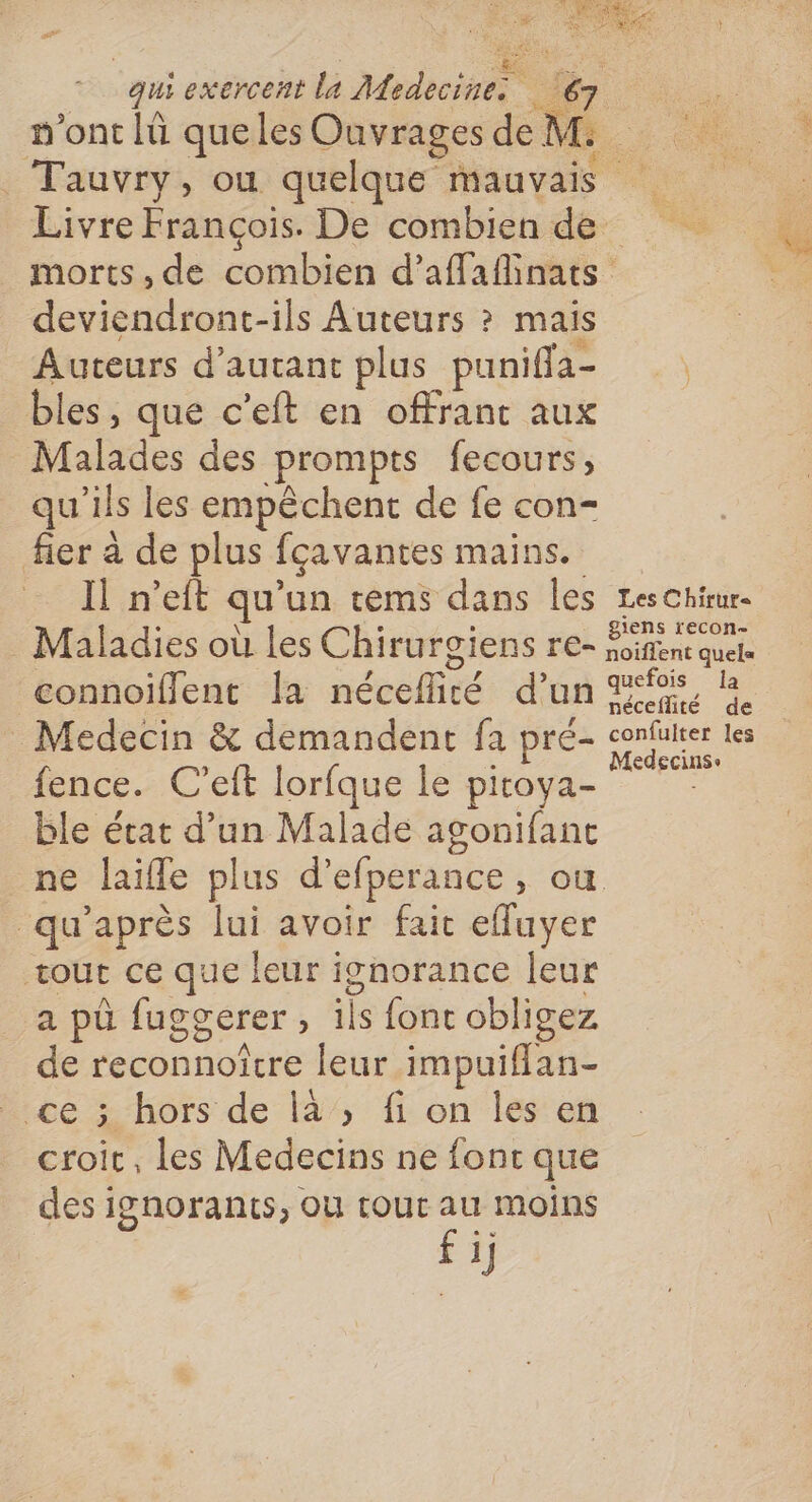 “qui exercent la Mode n'ont lü queles Ouvrages Jen R fe + _Tauvry, ou quelque mauvais Fa Livre François. De combien de morts, de combien d’aflafinats deviendront-ils Auteurs ? mais Auteurs d'autant plus puniffa- \ bles, que c’eft en offrant aux Malrdes des prompts fecours, qu'ils les empêchent de fe con- fier à de plus fçavantes mains. I n'eit qu'un rems dans les Les Chirur- giens recon- Maladies où les Chirurgiens re- Soifent quete connoiffent la néceflité d’un eo _Medecin &amp; demandent fa pré- us les fence. C’eft lorfque le pitova- se ble état d’un Malade agonifanc ne laifle plus d'efperance , OÙ qu'après lui avoir fait efluyer tout ce que leur i ignorance leur a pù fuggerer , ils font obligez = reconnoîcre leur impuiflan- ; hors de là , fi on les en croir, les Medecins ne fonc que des ignorants, où rouc au moins fi]