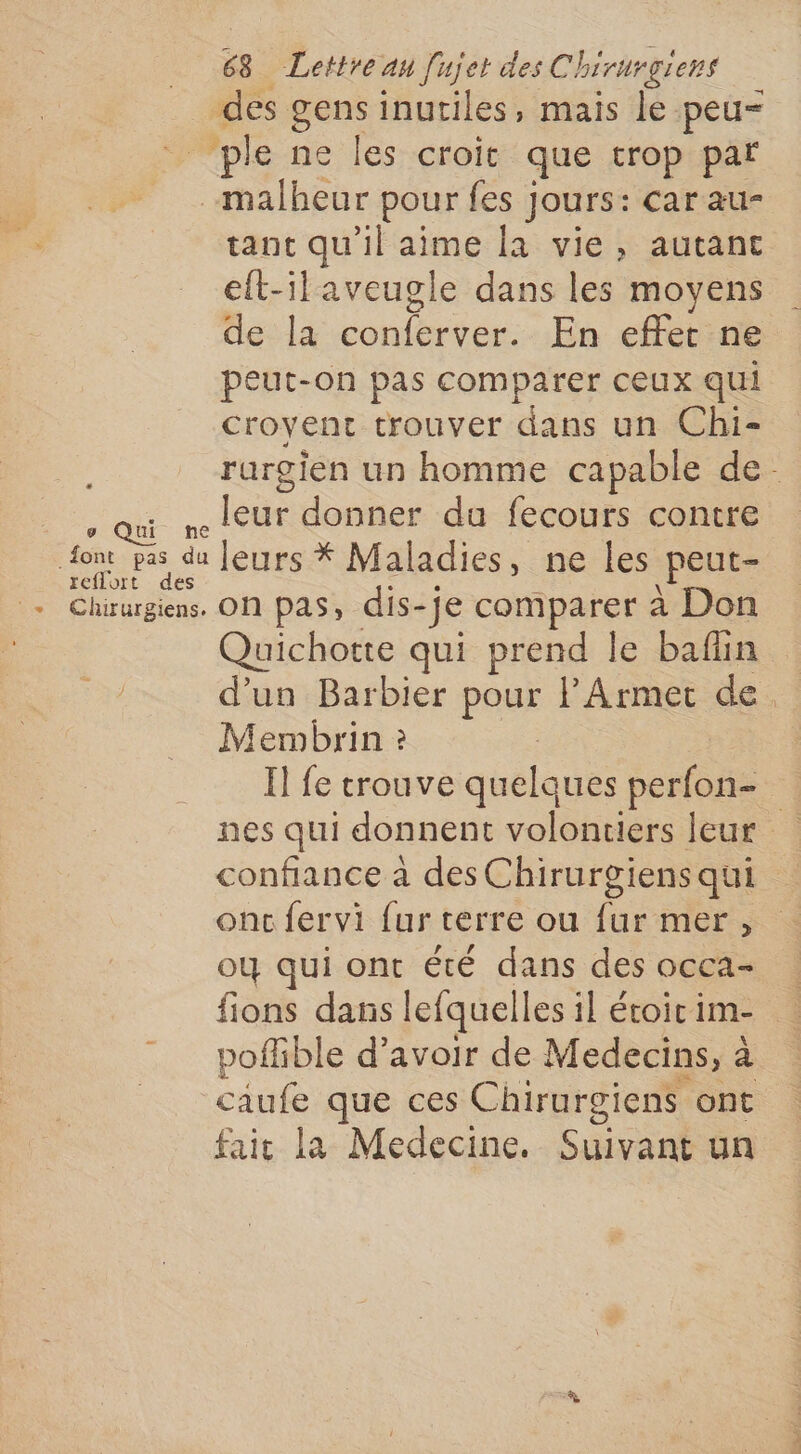 des gens inutiles, mais le peu- _ ple ne les croic que trop par malheur pour fes Jours: car au- tant qu'il aime la vie, autant eft-ilaveugle dans les moyens de la conferver. En effet ne peut-on pas comparer ceux qui croyent trouver dans un Chi- rurgien un homme capable de- D leur donner da fecours contre aps du fétesà Maladies , ne les peut- + Chirurgiens. On pas, dis-je comparer à Don Quichotte qui prend le bafüin d’un Barbier pour lArmet de Membrin ? : H fe trouve quelques perfon- nes qui donnent volontiers leur confiance à des Chirurgiens qui onc fervi fur terre ou fur mer, où qui ont été dans des occa- fions dans lefquelles il étoicim- poffible d’avoir de Medecins, à caufe que ces Chirurgiens ont fait la Medecine. Suivant un