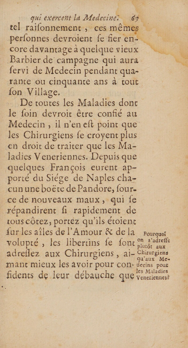 tel raifonnement , ces mêmes perfonnes devroient fe fier en- core davantage a quelque vieux Barbier de campagne qui aura fervi de Medecin pendant qua- rante ou cinquante ans à tout | {on Village. De toutes les Maladies dont _ le foin devroit être confié au Medecin , 1l n’en eft point que Jes Chirurgiens fe croyent plus en droit de traiter que les Ma- ladies Veneriennes. Depuis que quel ques François eurent ap- porté du Siége ‘de Naples cha- cun une boëte de Pandore, four. ce de nouveaux maux, qui fe répandirent fi rapidement de tous CÔtez, portéz qu'ils étoient {ur les aîles de l'Amour &amp; dela Pourquoi