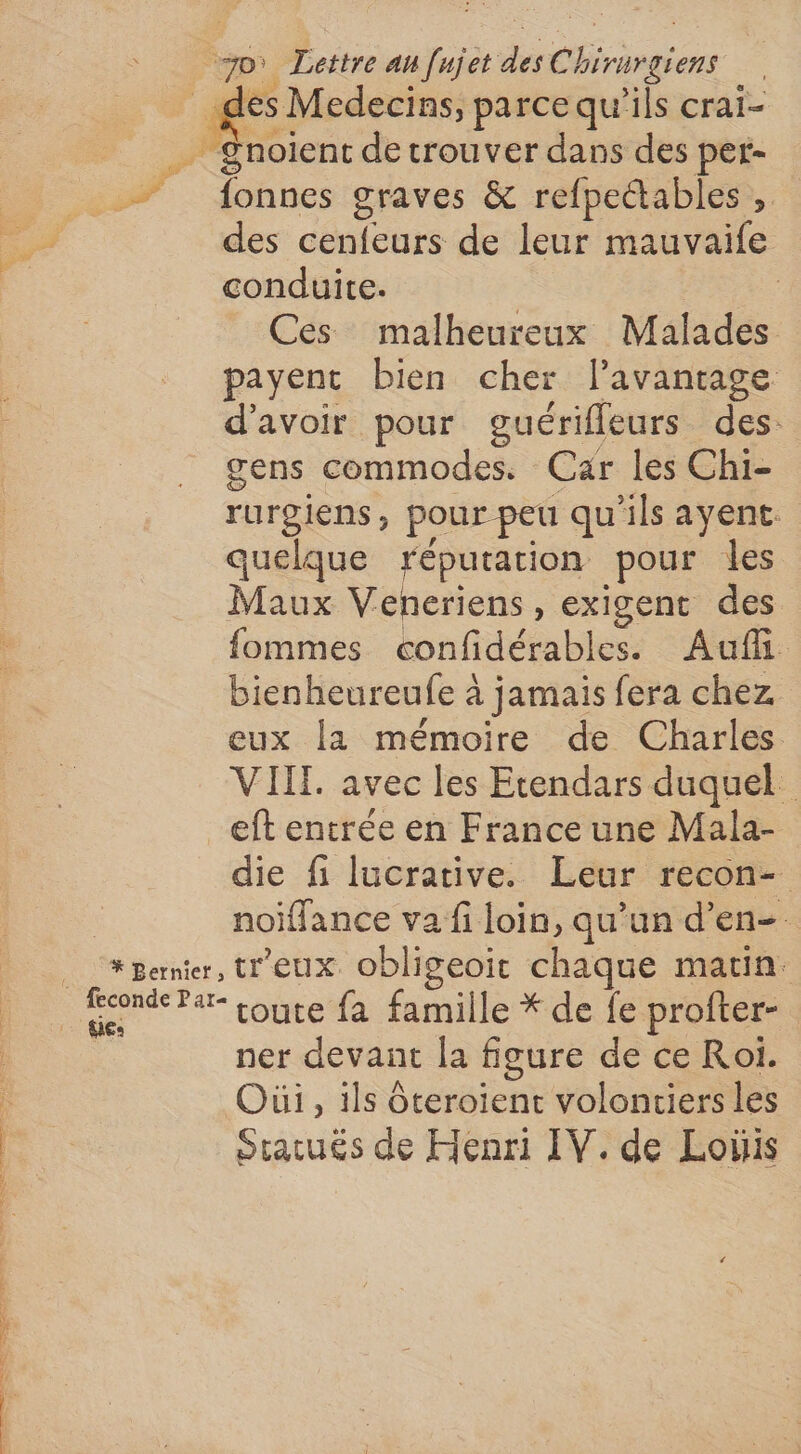 4 es Medecins, parce qu’ils crai- Snoient de trouver dans des per- + fonnes graves &amp; refpettables , des cenfeurs de leur mauvaife conduite. Ces malheureux Malades payent bien cher l'avantage d’avoir pour guérifleurs des: gens commodes. Car les Chi- rurgiens, pour peu qu'ils ayent. quelque réputation pour les Maux Veneriens, exigent des fommes confidérables. Aufli bienheureufe à jamais fera chez eux la mémoire de Charles VIIL. avec les Etendars duquel eft entrée en France une Mala- die fi lucrative. Leur recon- noiffance va fi loin, qu’un d’en- * Bernter, tr'eux. obligeoit chaque matin. * du pl ner devant la figure de ce Roi. Oùi, ils Oteroient volontiers les