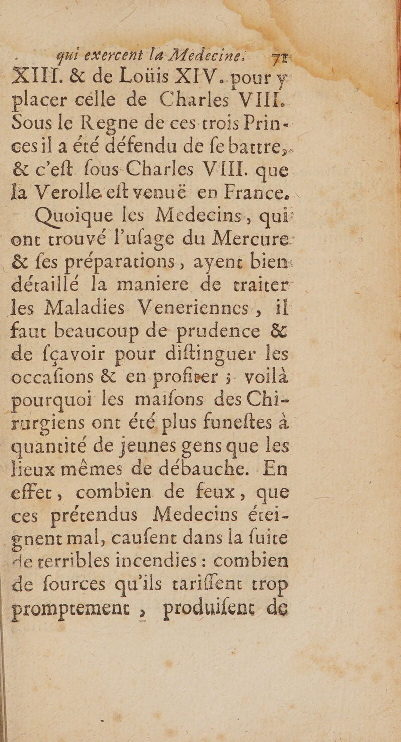 XIII. &amp; de Loüis XIV.poury placer célle de Charles VIII. Sous le Regne de ces trois Prin- cesil a été défendu de febattre,. &amp; c’eft fous Charles VIIL. que Ja Verolle eit venuë en France... _… Quoique les Médecins, qui: ont trouvé l’ufage du Mercure: _&amp; fes préparations, ayenc bien: détaillé la maniere de traiter les Maladies Veneriennes, il faut beaucoup de prudence &amp; de fçavoir pour diftinguer les occafions &amp; en profiter ; voilà pourquoi les maifons des Chi- rurgiens ont été plus funeftes à quantité de jeunes gens que les lieux mêmes de débauche. En effec, combien de feux, que ces précendus Medecins érei- _gnent mal, caufenc dans la fuite de rerribles incendies : combien | de fources qu'ils tariflenc trop promptement , produifenc de