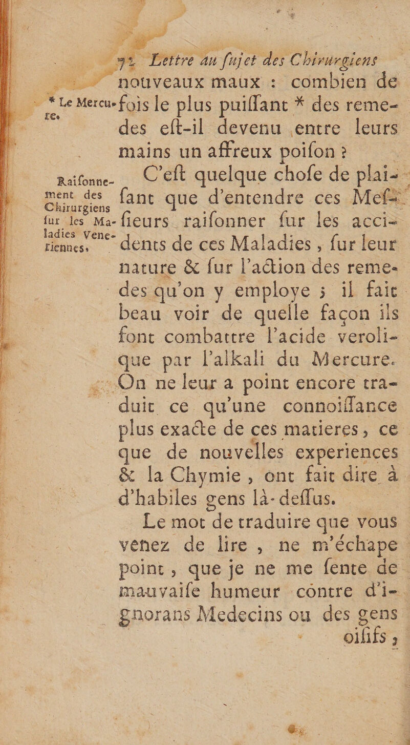 cas maux : Fat de 2 À Le Mon fois le plus puiffant * des reme— des eft-il devenu entre leurs mains un affreux poifon è rafonne. C’eft quelque chofe de plai=- ment des fant que d'entendre ces Mel” Chirurgiens Di fieurs raifonner fur les acci- riennes, dents de ces Maladies , fur leur nature &amp; fur l’aétion des reme- des qu’on y employe 5 il faie beau voir de quelle façon ils font combattre l’acide veroli- que par l’alkah du Mercure. On ne leur a point encore tra- “duir ce qu'une connoifflance + exacte de ces marieres, ce que de nouvelles experiences &amp; [a Chymie, ont fair dire à d’habiles gens là- deflus. Le mot de traduire que vous . VéNEz. de: re, ne m'échape | point, que je ne me fente de. mauvyaife humeur contre d'i-. . gnorans Medecins ou des gens | Axe ;