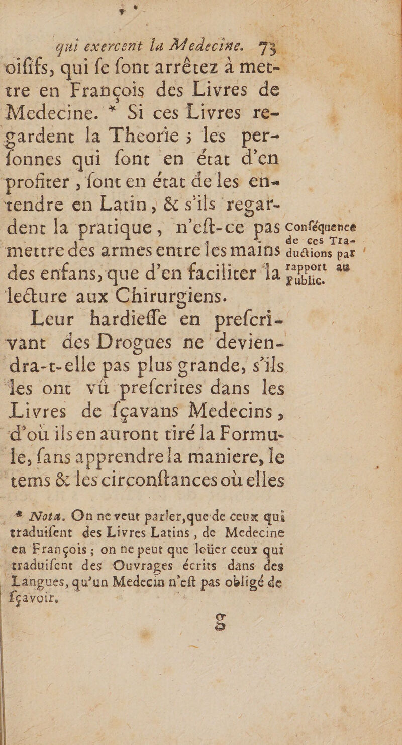 7 pe tre en François des Livres de Medecine. * Si ces Livres re- gardent la Theorie ; les per- fonnes qui font en état d'en ‘profiter , font en état de les en- rendre en Latin, &amp; s'ils regar- dent la pratique, n'eft-ce pas “mectre des armes entre les mains des enfans, que d’en facilicer la lecture aux Chirurgiens. Leur hardieffle en prefcri- th Conféquence rapport au Public. les ont vü prefcrices dans les Livres de fçavans Medecins, “d’où ilsen auront tiré la Formu- tems &amp; les circonftancesoüelles .. # Nota. On ne veut parler, que de ceux qui traduifent des Livres Latins, de Medecine en François; on ne peut que loüer ceux qui traduifent des Ouvrages écrits dans des Langues, qu’un Medecin n’eft pas obligé de ffçavoir. ;