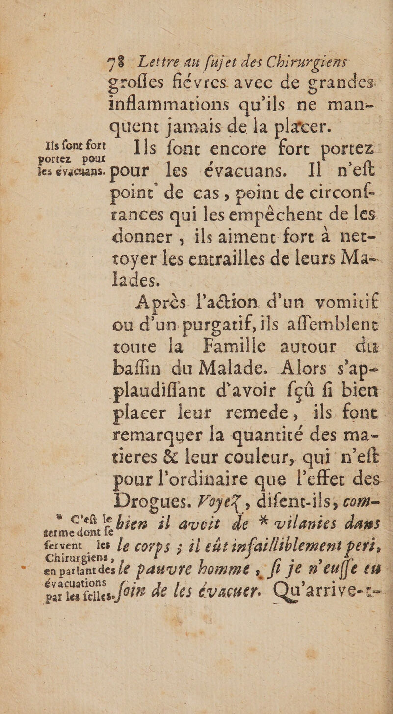 grofles flévres avec de grandes: inflammations qu’ils ne man- quent jamais de la plæcer. _ mt Is font encore fort portez les évamans. pour les évacuans. Il n’eft point de cas, point de circonf- rances qui les empêchent de les donner , ils aiment fort à net- toyer les entrailles de leurs Ma- lades. | Après l’action d'un vomiti£ où d'un purgatif, ils afemblent toute la Famille aurour du baflin du Malade. Alors s’ap- plaudifflant d'avoir fçû fi bien. placer leur remede, ils font . remarquer la quantité des ma- tieres &amp; leur couleur, qui n’eft pour l'ordinaire que lefter des. Drogues. PoyeZ, difenc-ils, com ns bien il avoit de * vilanies dans | fervent les Je corps ; il edtinfailliblement pers, Chirurgiens , à ; ins + enparuntdes /e pasure homme , ft je n'eufle en ‘Évacuations par les files. Jo de les évacuer. Qu'arrive-r-s