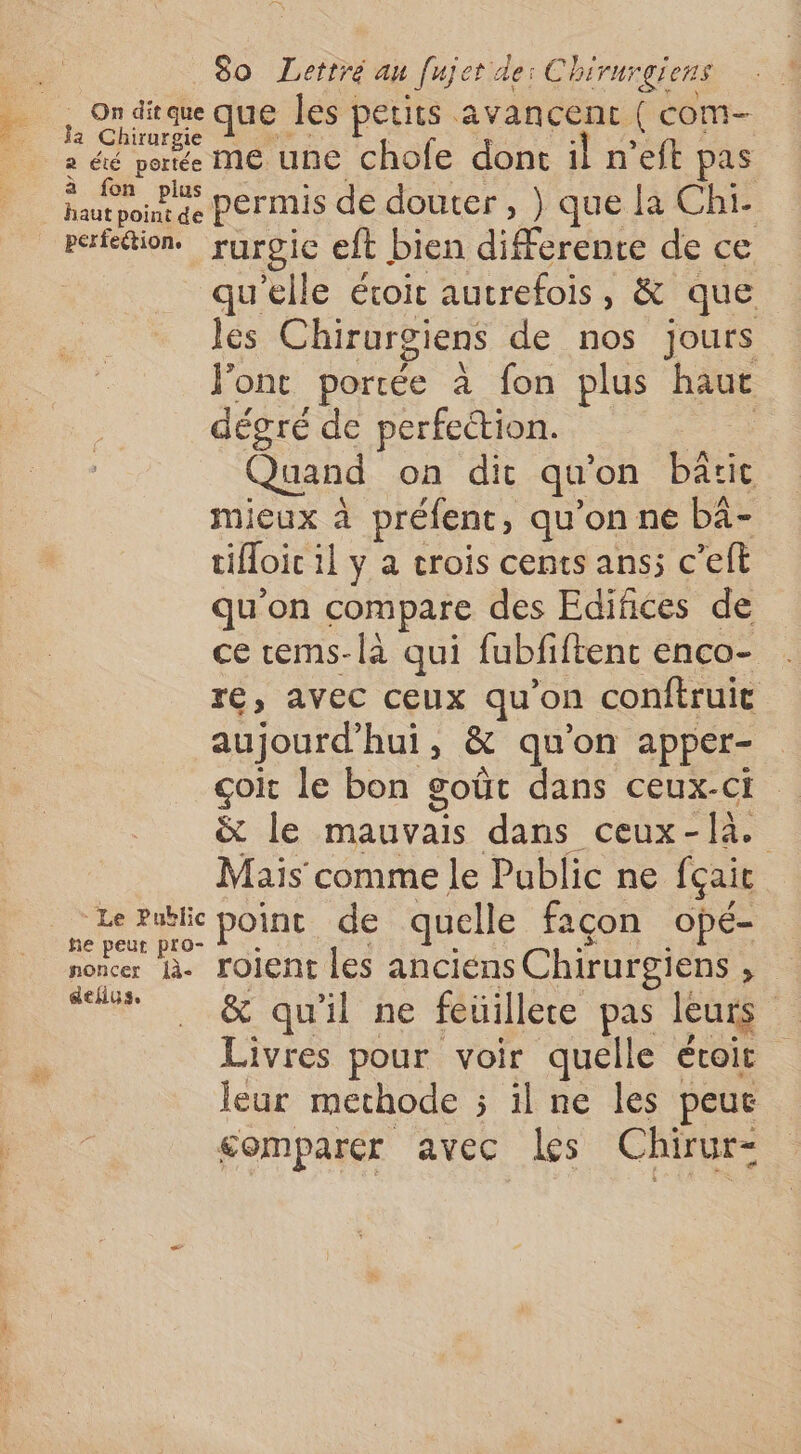 ,, 2n dique que les petits avancent ( com- a éé porte M€ une chofe dont il n’eft pas ner permis de douter, } que la Chi- refettion. ruroic eft bien differente de ce qu'elle éroit autrefois, &amp; que les Chirurgiens de nos jours l'ont portée à fon plus haut dégré de perfection. | Quand on dit qu'on bâtit mieux à préfent, qu’on ne bà- tifloic il y a crois cents ans; c’elt qu'on compare des Edifñices de ce ems-là qui fubfiftent enco- re, avec ceux qu'on conftruit aujourd'hui, &amp; qu'on apper- çoit le bon goût dans ceux-ci &amp; le mauvais dans ceux-là. Mais comme le Public ne fçait rie point de quelle façon opé- noncer là. roient les anciens Chirurgiens , “s &amp; quil ne féüillere pas leu Livres pour voir quelle étoir leur methode ; il ne les peuc comparer avec les Chirur-