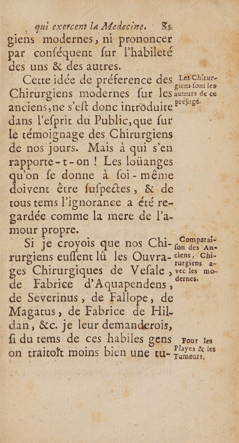 giens modernes, ni prononcer par conféquent fur l'habileté des uns &amp; des autres. 0 _ Cete idée de préference des ACTU Chirurgiens modernes fur les auteurs de ce anciens,ne s’eft donc introduite? dans l’efpric du Public,que fur le cémoignage des Chirurgiens de nos jours. Mais à qui s’en rapporte-t-on ! Les loüanges qu'on fe donne à foi- même doivent être fufpeëtes, &amp; de tous tems l'ignorance a été re- gardée comme la mere de l’a- mour propre. | Si je croyois que nos Chi- ç£ompair rurgiens euflent lü les Ouvra-ciens, chi ces Chirurgiques de Vefale S vel les mes de Fabrice d’Aquapendens , de Severinus, de Fallope, de Magatus, de Fabrice de Hil. dan, &amp;c. je leur demanderois, fi du tems de ces habiles gens pour tes on traitoft moins bien une tu- ce ”