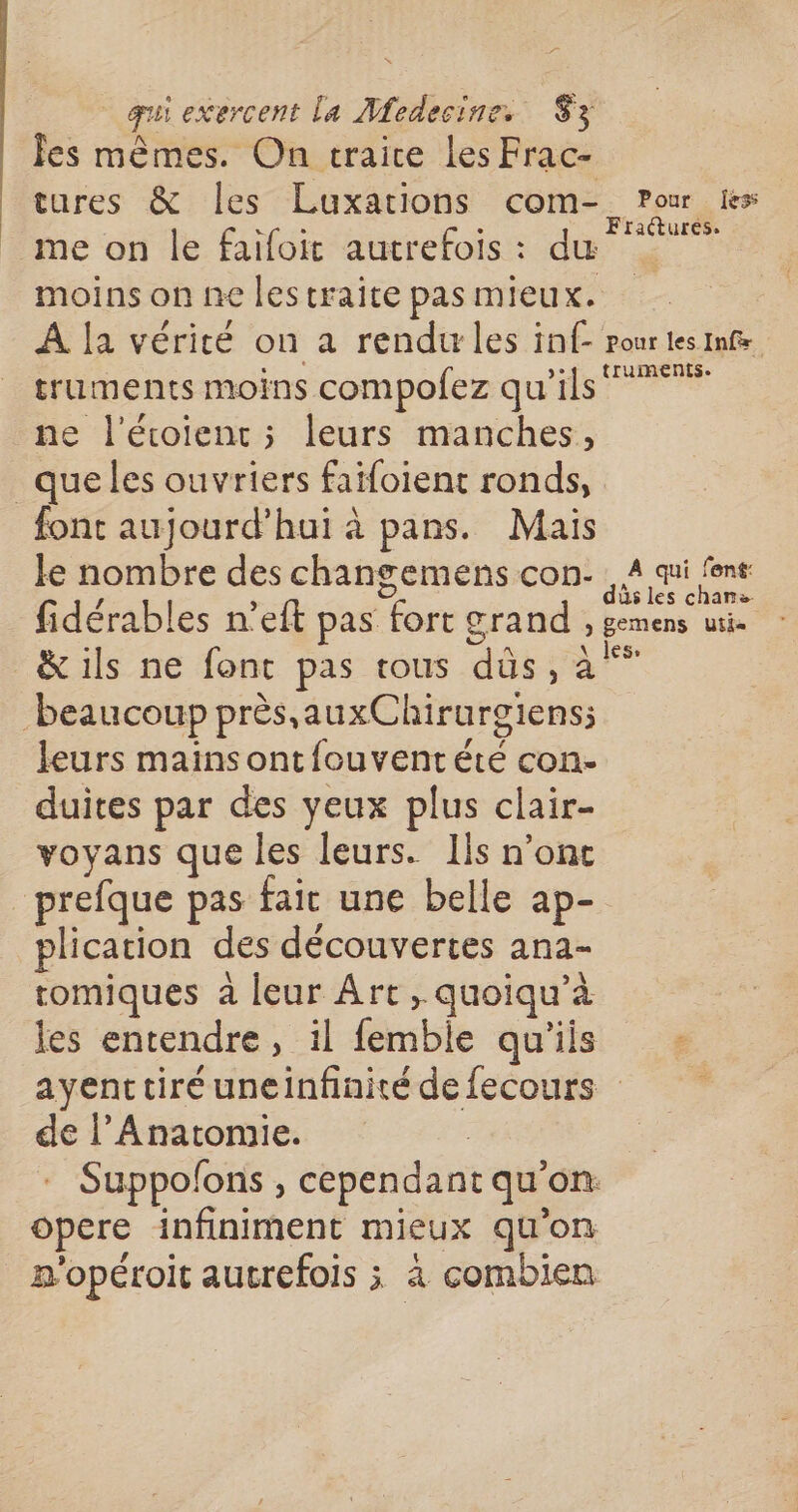 De qui exercent La Medecine. 3 Îes mêmes. On traice les Frac- tures &amp; les Luxations com- Pour is LPSSS S Fractures. me on le faifoit autrefois : du moins on ne lestraite pas mieux. À [a vérité on a rendu les inf- pour les Infs truments moins compofez qu'ils ne l'écoient ; leurs manches, _queles ouvriers faifoient ronds, font aujourd’hui à pans. Mais le nombre des changemens con. 4 au font fidérables n’eft pas fort grand , gemens uti- &amp; ils ne font pas tous düs, jrs beaucoup près, auxChirurgiens; leurs mainsont{ouventété con- duites par des yeux plus clair- voyans que les leurs. lis n’ont _prefque pas fait une belle ap- plication des découvertes ana- tomiques à leur Art, quoiqu’à les entendre, il femble qu'iis ayent tiré uneinfinité de fecours de l’Anatomie. | - Suppolons , cependant qu'on opere infiniment mieux qu'on n'opéroit autrefois ; à combien