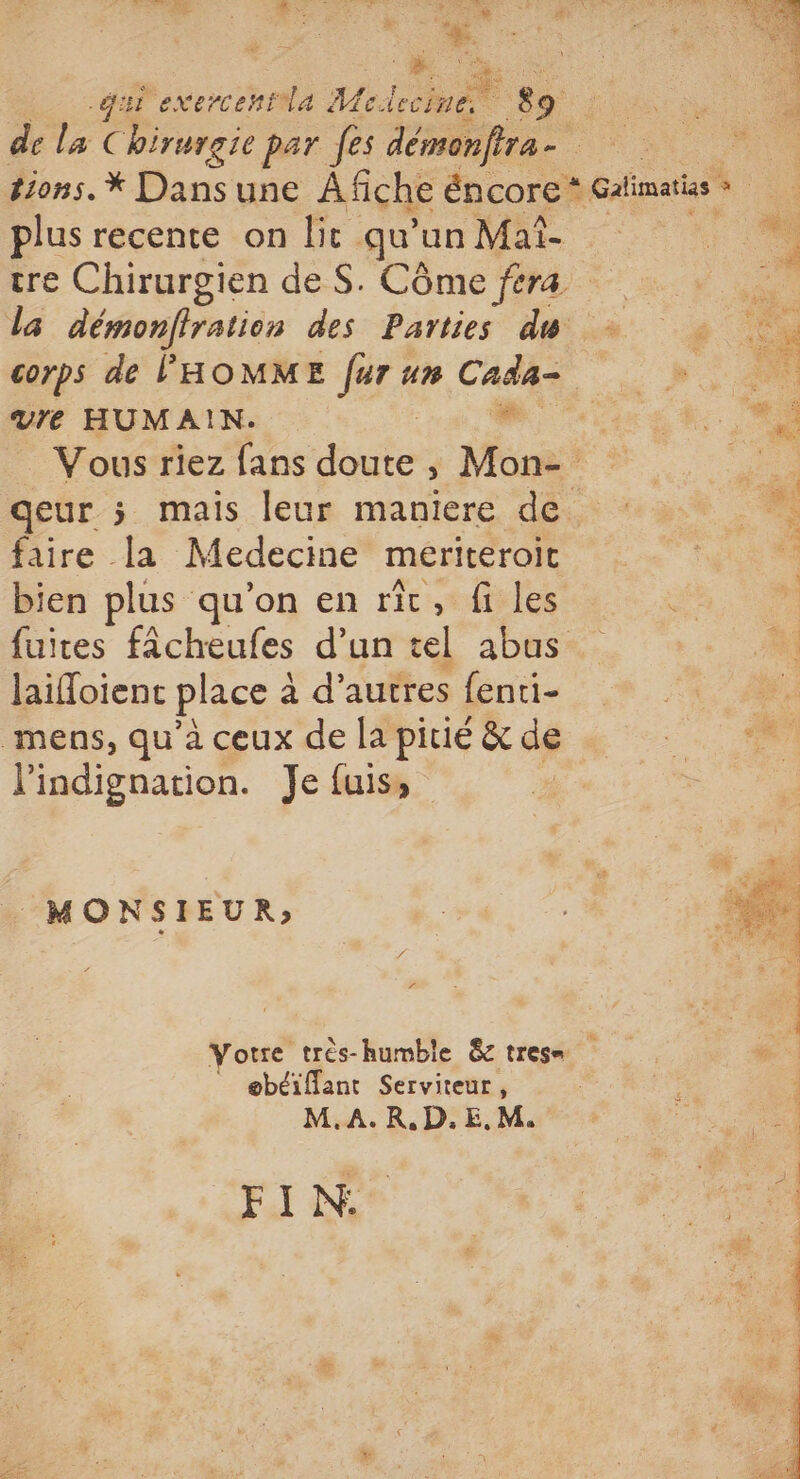 he: 7 . FRS RS + | AA + ct d , * ‘he qui exercentla Mo: Lchaët 89 plus recente on lit qu'un Maî- tre Chirurgien de S. Côme féra la démonfiration des Parties du mre HUMAIN. faire la Medecine meriteroit bien plus qu'on en rit, fi les fuites fâcheufes d’un tel abus laioient place à à d’autres fenti- mens, qu'à ceux de la pitié &amp; de l'indignation. Je fuis, MONSIEUR» obéiflant Serviteur, M.A.R,.D.E.M. FIN: