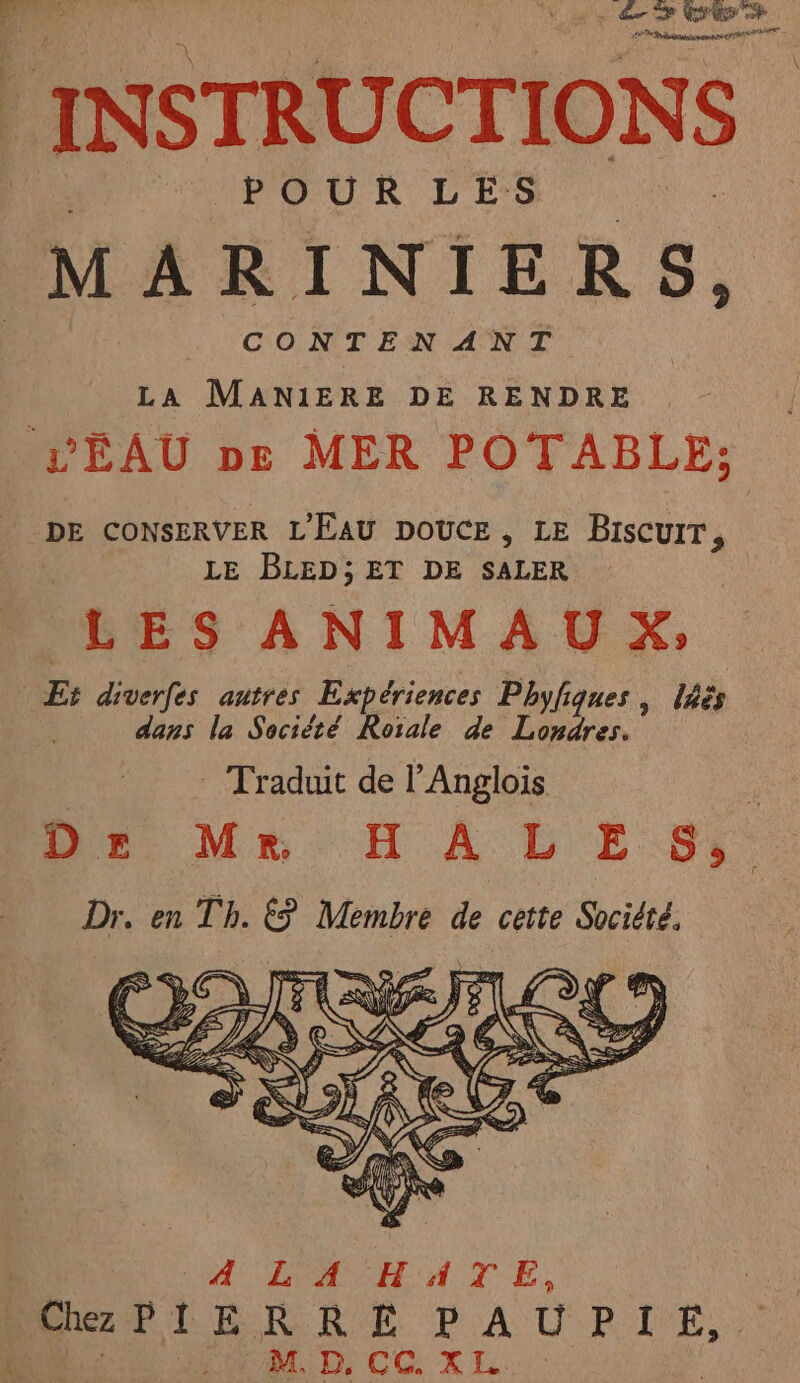 de Es ER seen INSTRUCTIONS MARINIERS, CONTENANT LA MANIERE DE RENDRE L'ÉAU pe MER POTABLE; DE CONSERVER L'EAU DOUCE, LE Biscuit, LE BLED;ET DE SALER BES ANIMAUX, Et diverfes autres Expériences Phyfigues , lès dans la Société Rotale de Londres. —