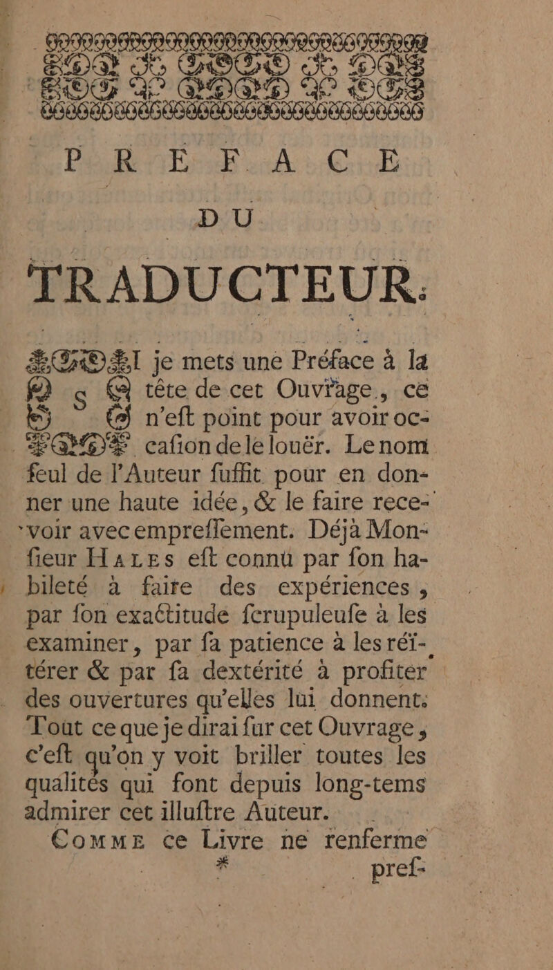 = RCRD Ge ÉGOEI je mets une Préface à la tête de cet Ouvrage, ce 5 (9 n’eft point pour avoir oc- feul de Auteur fuffit pour en don- ner une haute idée, &amp; le faire rece- bileté à faire des expériences, par fon exactitude fcrupuleufe à les examiner, par fa patience a lesréï- térer &amp; par fa dextérité à profiter Toût ce que je dirai fur cet Ouvrage, c'eft qu’on y voit briller toutes les qualités qui font depuis long-tems admirer cet illuftre Auteur. Comme ce Livre ne renferme | | . pref-