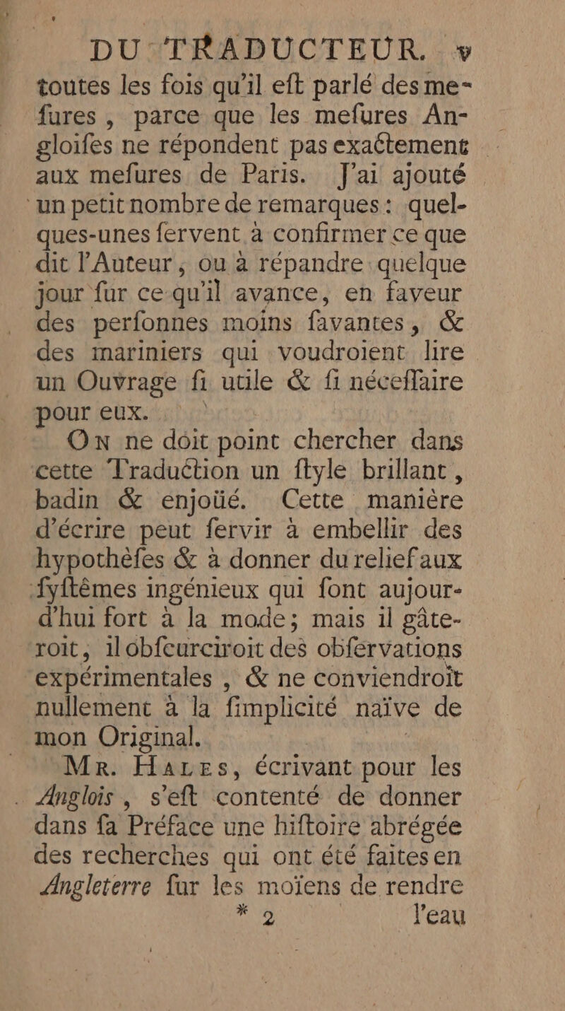 toutes les fois qu'il eft parlé des me- fures , parce que les mefures An- gloifes ne répondent pas exaétement aux mefures de Paris. J'ai ajouté ‘un petit nombre de remarques : quel- ques-unes fervent à confirmer ce que dit Auteur, ou à répandre quelque jour fur ce qu'il avance, en faveur des perfonnes moins favantes , [ea des mariniers qui voudroient lire un Ouvrage fi utile &amp; fi néceflaire pour eux. : Ow ne doit point chercher dans cette Traduction un ftyle brillant, badin &amp; enjoüé. Cette manière d'écrire peut fervir a embellir des hypothèfes &amp; à donner du relief aux fyftémes ingénieux qui font aujour- d'hui fort à la mode; mais il gate- roit, 1lobfcurciroit des obfervations expérimentales , &amp; ne conviendroit nullement a la fimplicité naive de mon Original. Mr. Haves, écrivant pour les . Anglois , s’eft contenté de donner dans fa Préface une hiftoire abrégée des recherches qui ont été faites en Angleterre far les moiens de rendre ne l'eau