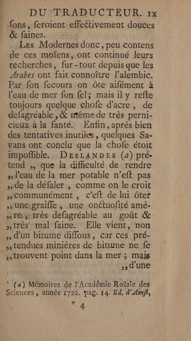 fons, feroient effectivement douces &amp; faines. Les Modernes donc, peu contens de ces moïens, ont continué leurs recherches, fur -tout depuis que les Arabes ont fait connoitre l’alembic. Par fon fecours on ôte aifément à l'eau de mer fon fel; mais il y refte toujours quelque chofe d’acre, de defagréable , &amp; même de très perni- cieux à la fanté. Enfin, après bien des tentatives inutiles , quelques Sa- vans ont conclu que la chofe étoit impoflible. DEsLANDES (a) pré- tend ,, que la difficulté de rendre &gt; l'eau de la mer potable n’eft pas &gt;, de la défaler , comme on le croit “communément , c’eft de lui ôter _ sy une: graiffe , une onctuofité amé- _nresbtrès défagréable au goût &amp; »très mal faine. Elle vient, non ., d’un bitume diffous, car ces pré- tendues minières de bitume ne fe trouvent point dans la mer ; mais d'une © (a) Mémoires de l'Académie Roïale des | Sciences , année 1722. pag. 14. Ed, d'Amfi, nf