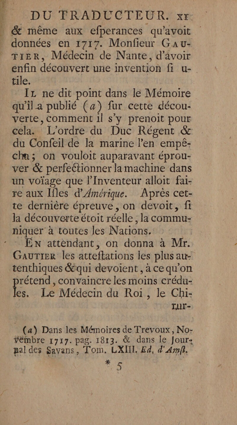 &amp; même aux efperances qu’avoit | données en 1717. Monfieur Gav- TIER, Médecin de Nante, d’avoir enfin découvert une invention fi u-. tile. Iz ne dit point dans le Mémoire qu'il a publié (a) fur cette décou- verte, comment il s'y prenoit pour cela. ’ L'ordre du Duc Régent &amp; du Confeil de la marine l'en empé- cha; on vouloit auparavant éprou- ver &amp; perfettionner la machine dans un voïage que l’Inventeur alloit fai- re aux Iles d'Amérique. Apres cet- te dernière épreuve, on devoit, fi la découverte étoit réelle, la commu- niquer à toutes les Nations. EN attendant, on donna a Mr. Gautier les atteftations les plus au- tenthiques &amp;qui devoient , ace qu'on rétend , convaincre les shes ap crédu- té, Le Médecin du Roi, le Chi- rur- (a) Dans les Mémoires de Trevoux , No- vémbre 1717. pag. 1813. &amp; dans le Jour; pal des Savans, Tom. LXIIT. Ed, d Amit, * 5